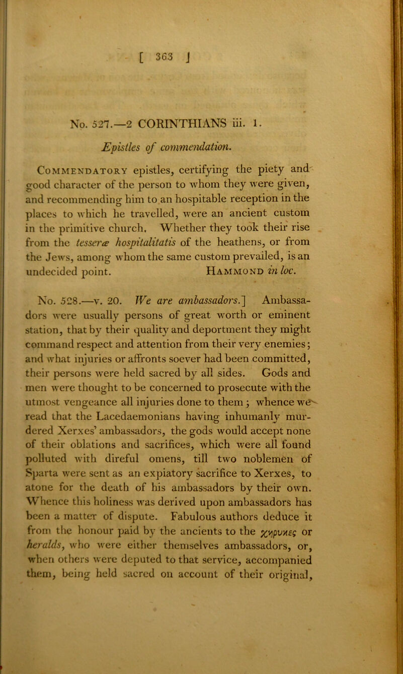 No. 527.-2 CORINTHIANS iii. 1. Epistles of commendation. Commendatory epistles, certifying the piety and good character of the person to whom they were given, and recommending him to an hospitable reception in the places to which he travelled, were an ancient custom in the primitive church. Whether they took their rise from the tesserce hospitalitatis of the heathens, or from the Jews, among whom the same custom prevailed, is an undecided point. Hammond inloc. No. 528.—v. 20. We are ambassadors.] Ambassa- dors were usually persons of great worth or eminent station, that by their quality and deportment they might command respect and attention from their very enemies; and what injuries or affronts soever had been committed, their persons were held sacred by all sides. Gods and men were thought to be concerned to prosecute with the utmost vengeance all injuries done to them ; whence wt?^ read that the Lacedaemonians having; inhumanly mur- dered Xerxes’ ambassadors, the gods would accept none of their oblations and sacrifices, which were all found polluted with direful omens, till two noblemen of Sparta were sent as an expiatory sacrifice to Xerxes, to atone for the death of his ambassadors by their own. Whence this holiness was derived upon ambassadors has been a matter of dispute. Fabulous authors deduce it from the honour paid by the ancients to the xyipv*eg or heralds, who were either themselves ambassadors, or, when others were deputed to that service, accompanied them, being held sacred on account of their original.
