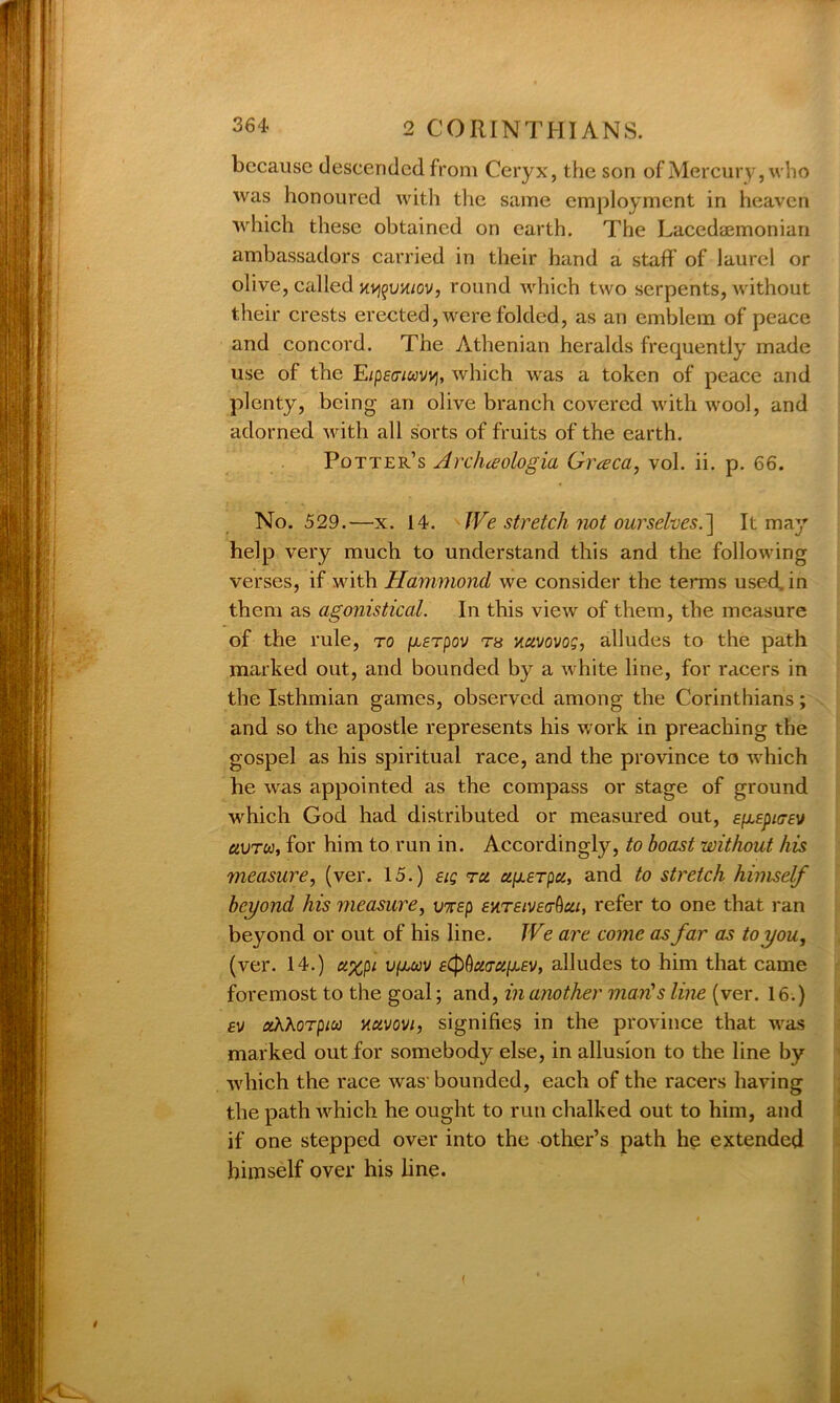 because descended from Ceryx, the son of Mercury, who was honoured with the same employment in heaven which these obtained on earth. The Lacedajmonian ambassadors carried in their hand a staff of laurel or olive, called hv^uk/ov, round which two serpents, without their crests erected, were folded, as an emblem of peace and concord. The Athenian heralds frequently made use of the E/pecvwvvj, which was a token of peace and plenty, being an olive branch covered with wool, and adorned with all sorts of fruits of the earth. Potter’s Archceologia Greeca, vol. ii. p. 66. No. 529.—x. 14. We stretch not ourselves.] It may help very much to understand this and the following verses, if with Hammond we consider the terms used, in them as agonistical. In this view of them, the measure of the rule, to (Jisrpov th navovog, alludes to the path marked out, and bounded by a white line, for racers in the Isthmian games, observed among the Corinthians; and so the apostle represents his work in preaching the gospel as his spiritual race, and the province to which he was appointed as the compass or stage of ground which God had distributed or measured out, e^epicey avreo, for him to run in. Accordingly, to boast without his measure, (ver. 15.) eig ret ugerpa, and to stretch himself beyond his measure, uxep £%t£ive<tQcu, refer to one that ran beyond or out of his line. We are come as far as to you, (ver. 14.) u%pi vfiuv e^uaugev, alludes to him that came foremost to the goal; and, in another man's line (ver. 16.) a/ ahhorpico nuvovi, signifies in the province that was marked out for somebody else, in allusion to the line by which the race was' bounded, each of the racers having the path which he ought to run chalked out to him, and if one stepped over into the other’s path he extended himself over his line.