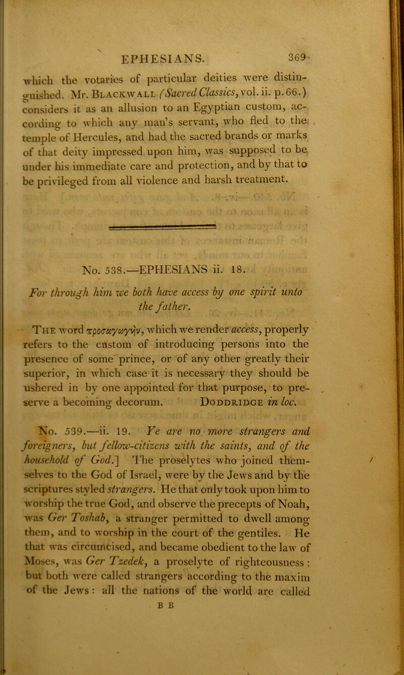 which the votaries of particular deities were distin- guished. Mr. Blackwall (Sacred Classics, vol. ii. p. 66.) considers it as an allusion to an Egyptian custom, ac- cording to which any man’s servant, who fled to the temple of Hercules, and had the sacred brands or marks of that deity impressed upon him, was supposed to be under his immediate care and protection, and by that to be privileged from all violence and harsh treatment. • -1 r ■ No. 538.—EPHESIANS ii. 18. For through him we both have access by one splint unto the father. The word Tpocrci'yuyyvp, which we render access, properly refers to the custom of introducing persons into the presence of some prince, or of any other greatly their superior, in which case it is necessary they should be ushered in by one appointed for that purpose, to pre- serve a becoming decorum. Doddridge in loc. No. 539.—ii. 19. Ye are no more strangers and foreigners, but fellow-citizens with the saints, and of the household of God.] The proselytes who joined them- f selves to the God of Israel, were by the Jews and by the scriptures styled strangers. He that only took upon him to worship the true God, and observe the precepts of Noah, was Ger Toshab, a stranger permitted to dwell among them, and to worship in the court of the gentiles. He that was circumcised, and became obedient to the law of Moses, was Ger Tzedek, a proselyte of righteousness: but both were called strangers according to the maxim of the Jews: all the nations of the world are called b B