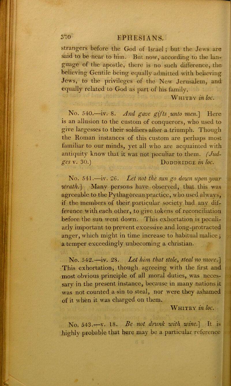 3*70 EPHESIANS. strangers before the God of IsraeJ ; but the Jews are said to be near to him. But now, according to the lan- guage of the apostle, there is no such difference, the believing Gentile being equally admitted with believing Jews, to the privileges of the New Jerusalem, and equally related to God as part of his family. Whitby in loc. No. 540.—iv. 8. And gave gifts unto men.] Here is an allusion to the custom of conquerors, who used to give largesses to their soldiers after a triumph. Though the Roman instances of this custom are perhaps most familiar to our minds, yet all who are acquainted with antiquity know that it was not peculiar to them. (Jud- ges v. 30.) Doddridge in loc. No. 541.—iv. 26. Let not the sun go down upon your wrath.'] Many persons have observed, that this was agreeable to the Pythagorean practice, who used always, if the members of their particular society had any dif- ference With each other, to give tokens of reconciliation before the sun went down. This exhortation is peculi- arly important to prevent excessive and long-protracted anger, which might in time increase to habitual malice j a temper exceedingly unbecoming a Christian. No. 542.—iv. 28. Let him that stole, steal no more,] This exhortation, though agreeing with the first and most obvious principle of all moral duties, was neces- sary in the present instance, because in many nations it was not counted a sin to steal, nor were they ashamed of it when it was charged on them. Whitby in loc. No. 543.—v. 18. Be not drunk with wine.] It is .highly probable that here may be a particular reference