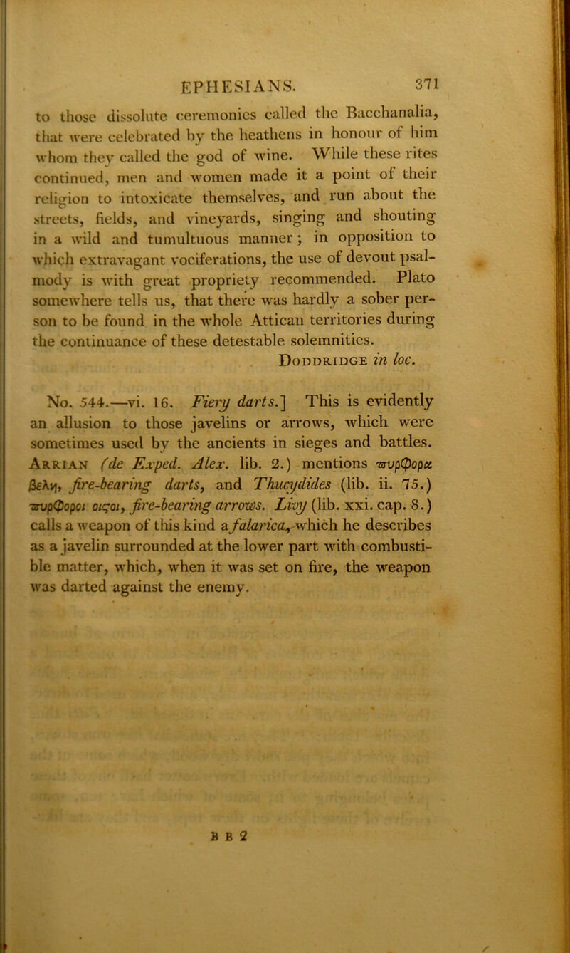 to those dissolute ceremonies called the Bacchanalia, that were celebrated by the heathens in honour of him whom they called the god of wine. While these rites continued, men and women made it a point of their religion to intoxicate themselves, and run about the streets, fields, and vineyards, singing and shouting in a wild and tumultuous manner; in opposition to which extravagant vociferations, the use of devout psal- mody is with great propriety recommended. Plato somewhere tells us, that there was hardly a sober per- son to be found in the whole Attican territories during the continuance of these detestable solemnities. Doddridge in loc. No. 544.—vi. 16. Fiery darts.] This is evidently an allusion to those javelins or arrows, -which were sometimes used by the ancients in sieges and battles. Arrian (de Exped. Alex. lib. 2.) mentions TjvpC$opct Avj, fire-bearing darts, and Thucydides (lib. ii. 75.) tsvpQopoi oiqoi, fire-bearing arrows. Livy (lib. xxi. cap. 8.) calls a weapon of this kind a falaric^which he describes as a javelin surrounded at the lower part with combusti- ble matter, which, when it was set on fire, the weapon was darted against the enemy. B B 2