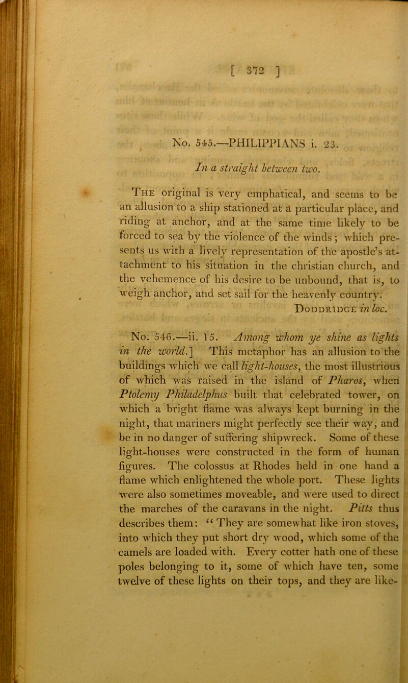 No. 545.—PHILIPPIANS i. 23. In a straight between two. The original is very emphatical, and seems to be an allusion to a ship stationed at a particular place, and riding at anchor, and at the same time likely to be forced to sea by the violence of the winds; which pre- sents us with a lively representation of the apostle’s at- tachment to his situation in the Christian church, and the vehemence of his desire to be unbound, that is, to weigh anchor, and set sail for the heavenly country. Doddridge in be. No. 546.—ii. 15. Among whom ye shine as lights in the world.'] This metaphor has an allusion to the buildings which we call light-houses, the most illustrious of which was raised in the island of Pharos, when Ptolemy Philadelphus built that celebrated tower, on which a bright flame was always kept burning in the night, that mariners might perfectly see their way, and be in no danger of suffering shipwreck. Some of these light-houses were constructed in the form of human figures. The colossus at Rhodes held in one hand a flame which enlightened the whole port. These lights were also sometimes moveable, and were used to direct the marches of the caravans in the night. Pitts thus describes them: “ They are somewhat like iron stoves, into which they put short dry wood, which some of the camels are loaded with. Every cotter hath one of these poles belonging to it, some of which have ten, some twelve of these lights on their tops, and they are like-