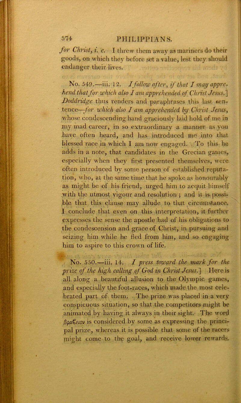 for Christy i, e. I threw them away as mariners do their goods, on which they before set a value, lest they should endanger their lives. No. 549.—iii. 12. Ifollow after, if that I may appre- hend that for which also lam apprehended of Christ Jesus.] Doddridge thus renders and paraphrases this last sen- tence—for which also J am apprehended by Christ Jesus, whose condescending hand graciously laid hold of me in my mad career, in so extraordinary a manner as you have often heard, and has introduced me into that blessed race in which I am now engaged. . To tins he adds in a note, that Candidates in the Grecian games, especially when they first presented themselves, were often introduced by some person of established reputa- tion, who, at the same time that he spoke as honourably as might be of his friend, urged him to acquit himself with the utmost vigour and resolution ; and it is possi- ble that this clause may allude to that circumstance. I conclude that even on this interpretation, it further expresses the sense the apostle had of his obligations to the condescension and grace of Christ, in pursuing and seizing him while he fled from him, and so engaging him to aspire to this crown of life. Bv,.: -v- — No. 550.——iii. 14. I press toward the mark for the prize of the high calling of God in Christ Jesus.] Here is all along a beautiful allusion to the Olympic games, and especially the foot-races, which made the most cele- brated part of them. The prize was placed in a very conspicuous situation, so that the competitors might be animated by having it always in their sight. The word fipa€eiov is considered by some as expressing the princi- pal prize, whereas it is possible that some of the racers plight come to the goal, and receive lower rewards.