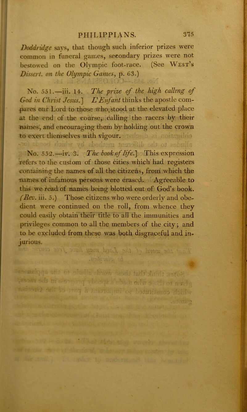 Doddridge says, that though such inferior prizes were common in funeral games, secondary prizes were not bestowed on the Olympic foot-race. (See West’s Dissert, on the Olympic Games, p. 63.) .... . V. : ; - ~ . . . . No. 551.—iii. 14. The prize of the high calling of God in Christ Jesus.] L'Enfant thinks the apostle com- pares our Lord to those who,stood at the elevated place at the end of the course, calling the racers by their names, and encouraging them by holding out the crown to exert themselves with vigour. ... * - • ' * / r t> •* _ . .  I •. . »' l , ^ - •: • •• '■ • ‘ . j ’ • * 3..^ j h/n.- ! L'J < . * No. 552.—iv. 3. The book of life.) This expression refers to the custom of those cities which had registers containing the names of all the citizens, from which the names of infamous persons were erased. Agreeable to this we read of names being blotted, out of God’s book. (JRev. iii. 5.) Those citizens who were orderly and obe- dient were continued on the roll, from whence they could easily obtain their title to all the immunities and privileges common to all the members of the city; and to be excluded from these was both disgraceful and in- jurious.