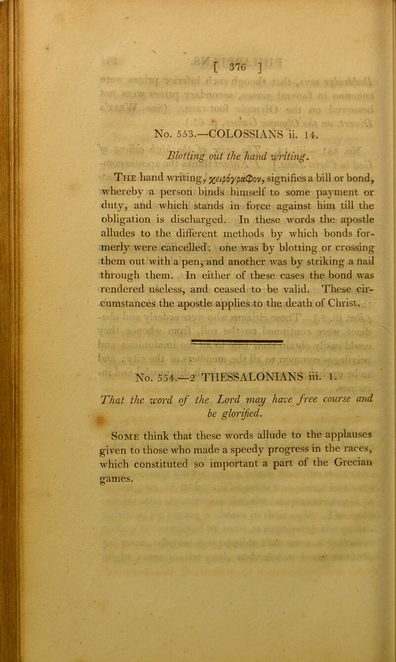 \ [ 376 ] No. 553.—COLOSSIANS ii. 14. Blotting out the hand, writing. The hand writing, xsipoypuQov, signifies a bill or bond, whereby a person binds himself to some payment or duty, and which stands in force against him till the obligation is discharged. In these words the apostle alludes to the different methods by which bonds for- merly were cancelled: one was by blotting or crossing them out with a pen, and another was by striking a nail through them. In either of these cases the bond was rendered useless, and ceased to be valid. These cir- cumstances the apostle applies to the death of Christ. No. 554.—2 THESSALONIANS iii. 1. That the word of the Lord may have free course and be glorified. Some think that these words allude to the applauses given to those who made a speedy progress in the races, which constituted so important a part of the Grecian games.