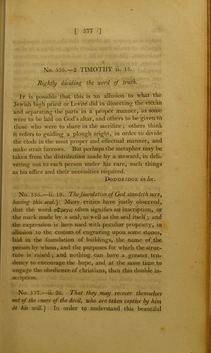 No. 555.-2 TIMOTHY ii. 15. Rightly dividing the word of truth. It is possible that this is ^an allusion to what the Jewish high priest or Levite did in dissecting the victim and separating the parts in a proper manner, as some were to be laid on God’s altar, and others to be given to those who were to share in the sacrifice ; others think it refers to guiding a plough aright, in order to divide the clods in the most proper and effectual manner, and make strait furrows. But perhaps the metaphor may be taken from the distribution made by a steward, in deli- vering out to each person under his care, such things as his office and their necessities required. Doddridge in loc. No. 556.—ii. 19. The foundation of God standeth sure, having this seal.] Many critics have justly observed, that the word ctypciyis often signifies an inscription, or the mark made bv a seal, as well as the seal itself; and the expression is here used with peculiar propriety, in allusion to the custom of engraving upon some stones, laid in the foundation of buildings, the name of the person by whom, and the purposes for which the struc- ture is raised ; and nothing can have a greater ten- dency to encourage the hope, and at the same time to engage the obedience of Christians, than this double in- scription. No. 557.—ii. 26. That they may recover themselves out of the snare of the devil, who are taken captive by him at his will.] In order to understand this beautiful