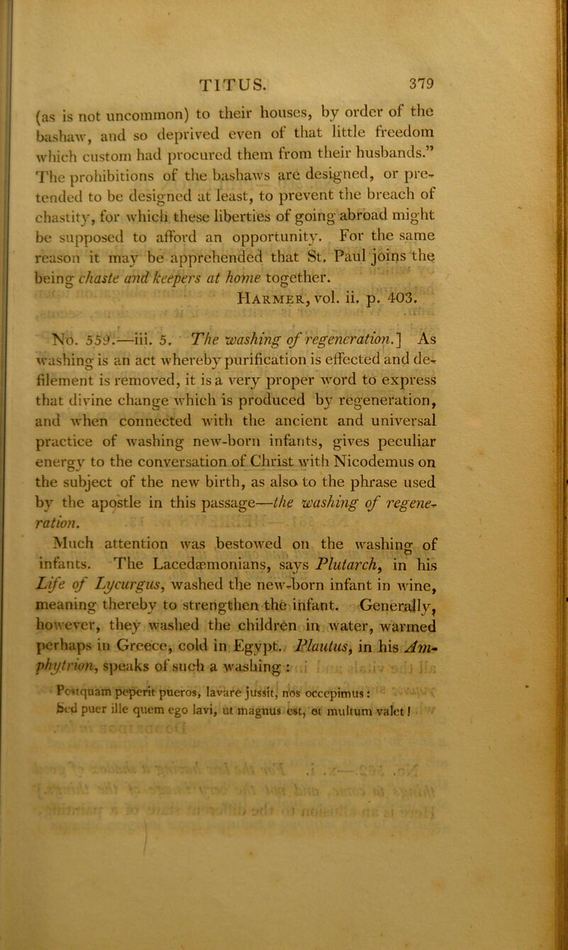 (as is not uncommon) to their houses, by order of the bashaw, and so deprived even of that little freedom which custom had procured them from their husbands.” The prohibitions of the bashaws are designed, or pre- tended to be designed at least, to prevent the breach of chastity, for which these liberties of going abroad might be supposed to afford an opportunity. For the same reason it may be apprehended that St. Paul joins the being chaste and keepers at home together. FIarmer, vol. ii. p. 403. No. 559.—iii. 5. The washing of regeneration.'] As washing is an act whereby purification is effected and de- filement is removed, it is a very proper word to express that divine change which is produced by regeneration, and when connected with the ancient and universal practice of washing new-born infants, gives peculiar energy to the conversation of Christ with Nicodemus on the subject of the new birth, as also, to the phrase used by the apostle in this passage—the washing of regene- ration. Much attention was bestowed on the washing: of O infants. The Lacedaemonians, says Plutarch, in his Life of Lycurgus, washed the new-born infant in wine, meaning thereby to strengthen the infant. Generally, however, they washed the children in water, warmed perhaps in Greece, cold in Egypt. Plautus, in his Am- phytrion, speaks of such a washing : Postquam peperit pueros, lavare jussit, nos occcpimus : bed puer ille quern ego lavi, ut magnus est, oi multum valet!