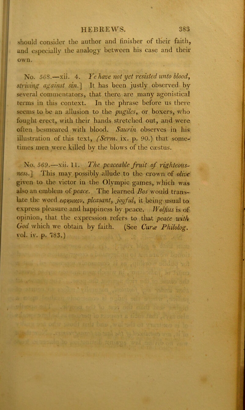 should consider the author and finisher of their faith, and especially the analogy between his case and their own. No. 56S.—xii. 4. Ye have not yet resisted unto blood, striving against sin.] It has been justly observed by- several commentators, that there are many agonistical terms in this context. In the phrase before us there seems to be an allusion to the pugiles, or boxers, who fought erect, with their hands stretched out, and were often besmeared with blood. Saurin observes in his illustration of this text, fSerm. ix. p. 90.) that some- times men were killed by the blows of the caestus. No. 569.—xii. 11. The peaceable fruit of righteous- ness.'] This may. possibly allude to the crown of olive given to the victor in the Olympic games, which was also an emblem of peace. The learned Bos would trans- late the word pleasant, joyful, it being usual to express pleasure and happiness by peace. IVolfius is of opinion, that the expression refers to that peace with God which we obtain by faith. (See Cura Philolog. vol. iv. p. 783.)