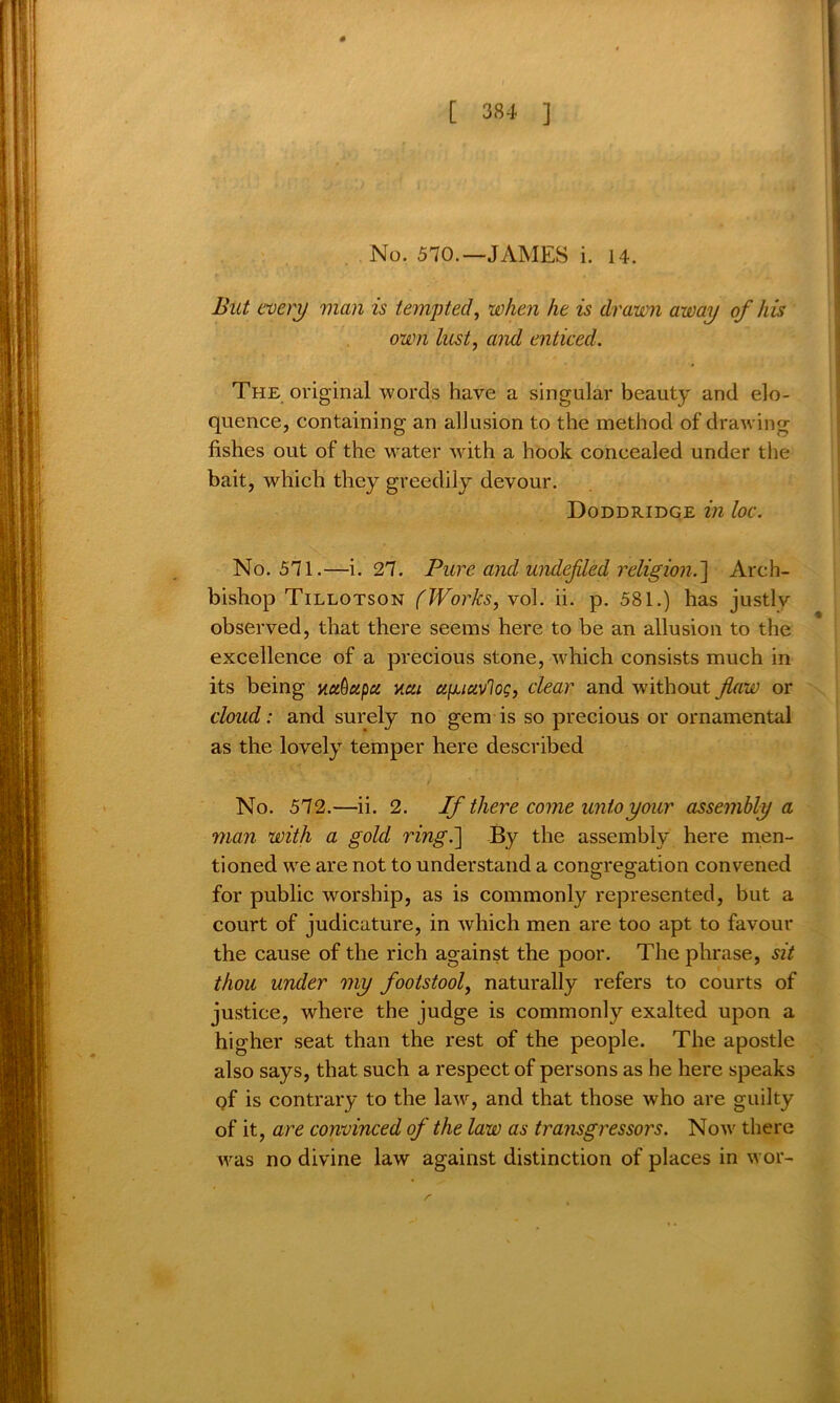 No. 570.—JAMES i. 14. But every man is tempted, when he is drawn away of his own lust, and enticed. The original words have a singular beauty and elo- quence, containing an allusion to the method of drawing fishes out of the water with a hook concealed under the bait, which they greedily devour. Doddridge in loc. No. 571.—i. 27. Pure and undefled religion.] Arch- bishop Tillotson (Works, vol. ii. p. 581.) has justly observed, that there seems here to be an allusion to the excellence of a precious stone, -which consists much in its being uuOupu ucu a^iuvlog, clear and without flaw or cloud: and surely no gem is so precious or ornamental as the lovely temper here described No. 572.—ii. 2. If there come unto your assembly a man with a gold ring.] By the assembly here men- tioned we are not to understand a congregation convened for public worship, as is commonly represented, but a court of judicature, in which men are too apt to favour the cause of the rich against the poor. The phrase, sit thou under my footstool, naturally refers to courts of justice, where the judge is commonly exalted upon a higher seat than the rest of the people. The apostle also says, that such a respect of persons as he here speaks pf is contrary to the law, and that those who are guilty of it, are convinced of the law as transgressors. Now there was no divine law against distinction of places in wor- r