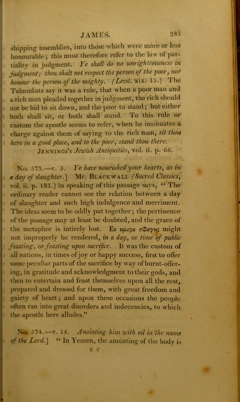 shipping assemblies, into those which were moie 01 less honourable; this must therefore refer to the law ot par- tiality in judgment. Ye shall do no unrighteousness in judgment; thou shalt not respect the person oj the poor, nor honour the person of the mighty. (Levit. xix. 15.) The Talmudists say it was a rule, that when a poor man and a rich man pleaded together in judgment, the rich should | not be bid to sit down, and the poor to stand; but either both shall sit, or both shall stand. To this rule or custom the apostle seems to refer, when he insinuates a charge against them of saying to the rich man, sit thou here in a good place, and to the poor, stand thou there. Jennings’s Jewish Antiquities, vol. ii. p. 66. * * ” O ' • * »T J . ' j « ) No. 573.—v. 5. Ye have nourished your hearts, as in a day of slaughter.] Mr. Black wall (Sacred Classics, vol. ii. p. 183.) in speaking of this passage says, <c The ordinary reader cannot see the relation between a day of slaughter and such high indulgence and merriment. The ideas seem to be oddly put together; the pertinence of the passage may at least be doubted, and the grace of the metaphor is intirely lost. Ev vifxepci eCbciyviQ might not improperly be rendered, in a day, or time of public feasting, or feasting upon sacrifice. It was the custom of all nations, in times of joy or happy success, first to offer some peculiar parts of the sacrifice by way of burnt-offer- ing, in gratitude and acknowledgment to their gods, and then to entertain and feast themselves upon all the rest, prepared and dressed for them, with great freedom and gaiety of heart; and upon these occasions the people often ran into great disorders and indecencies, to which the apostle here alludes.” No. 574.—v. 14. Anointing him with oil in the name of the Lord.] “ In Yemen, the anointing of the body is c c