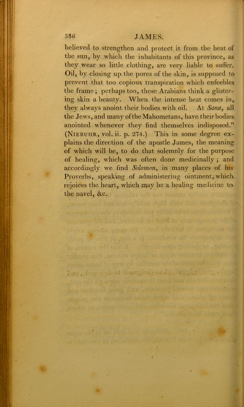 believed to strengthen and protect it from the heat of the sun, by which the inhabitants of this province, as they wear so little clothing, are very liable to suffer. Oil, by closing up the pores of the skin, is supposed to prevent that too copious transpiration which enfeebles the frame; perhaps too, these Arabians think a glister- ing skin a beauty. When the intense heat comes in, they always anoint their bodies with oil. At Sana, all the Jews, and many of the Mahometans, have their bodies anointed whenever they find themselves indisposed.’* (Niebuhr, vol. ii. p. 274.) This in some degree ex- plains the direction of the apostle James, the meaning of which will be, to do that solemnly for the purpose of healing, w'hieh was often done medicinally ; and accordingly we find Solomon, in many places of his Proverbs, speaking of administering ointment, which rejoices the heart, which may be a healing medicine to the navel, &c. *• I