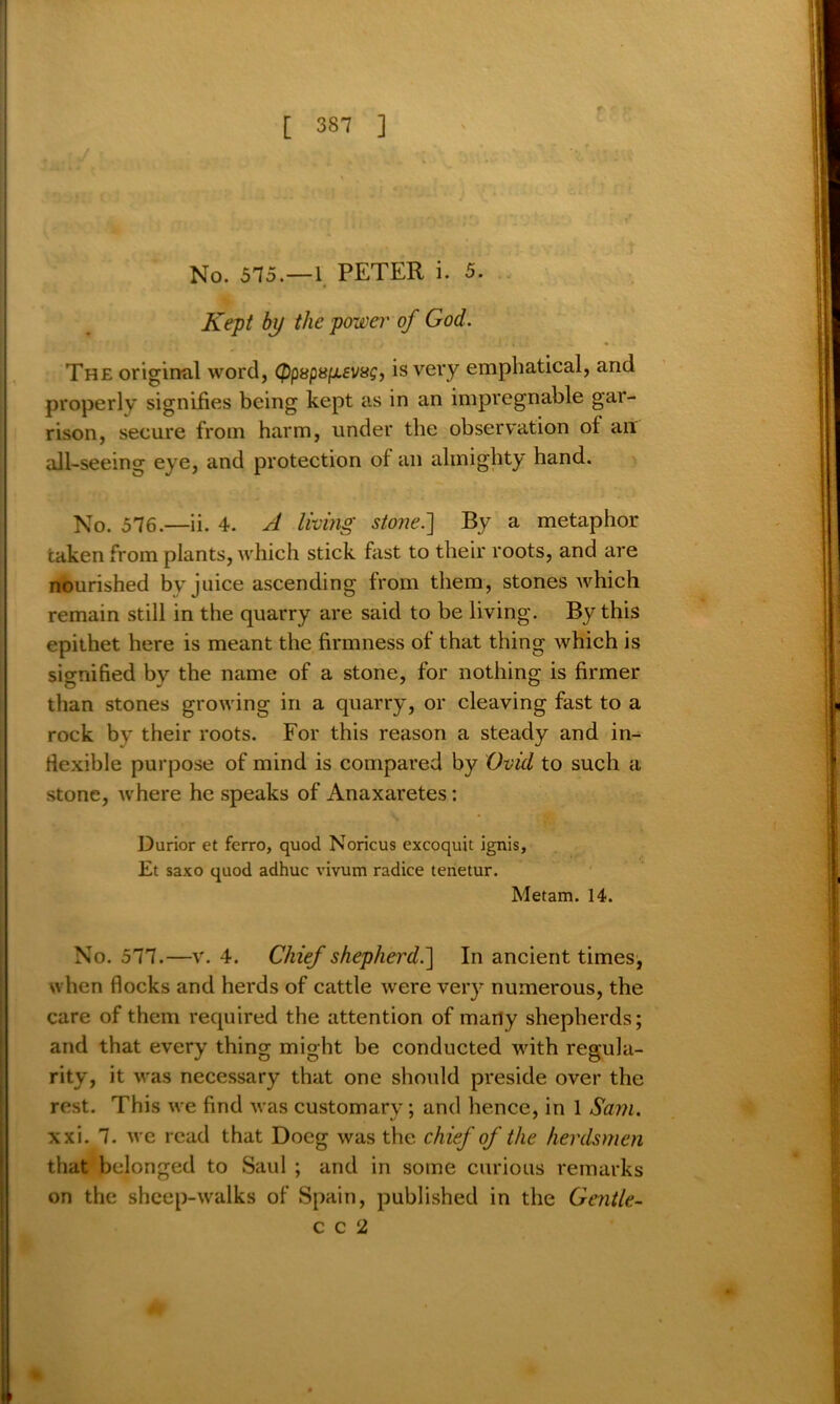 No. 575.—1 PETER i. 5. Kept by the power of God. The original word, (ppsps^svag, is very emphatical, and properly signifies being kept as in an impregnable gar- rison, secure from harm, under the observation of an all-seeing eye, and protection of an almighty hand. No. 576.—ii. 4. A living stone.'] By a metaphor taken from plants, which stick fast to their roots, and are nourished by juice ascending from them, stones which remain still in the quarry are said to be living. By this epithet here is meant the firmness of that thing which is signified by the name of a stone, for nothing is firmer than stones growing in a quarry, or cleaving fast to a rock by their roots. For this reason a steady and in- flexible purpose of mind is compared by Ovid to such a stone, where he speaks of Anaxaretes: Durior et ferro, quod Noricus excoquit ignis, Et saxo quod adhuc vivum radice tenetur. Metam. 14. No. 577.—v. 4. Chief shepherd.] In ancient times, when flocks and herds of cattle were very numerous, the care of them required the attention of many shepherds; and that every thing might be conducted with regula- rity, it was necessary that one should preside over the rest. This we find was customary; and hence, in 1 Sam. xxi. 7. we read that Docg was the chief of the herdsmen that belonged to Saul ; and in some curious remarks on the sheep-walks of Spain, published in the Gentle- c c 2