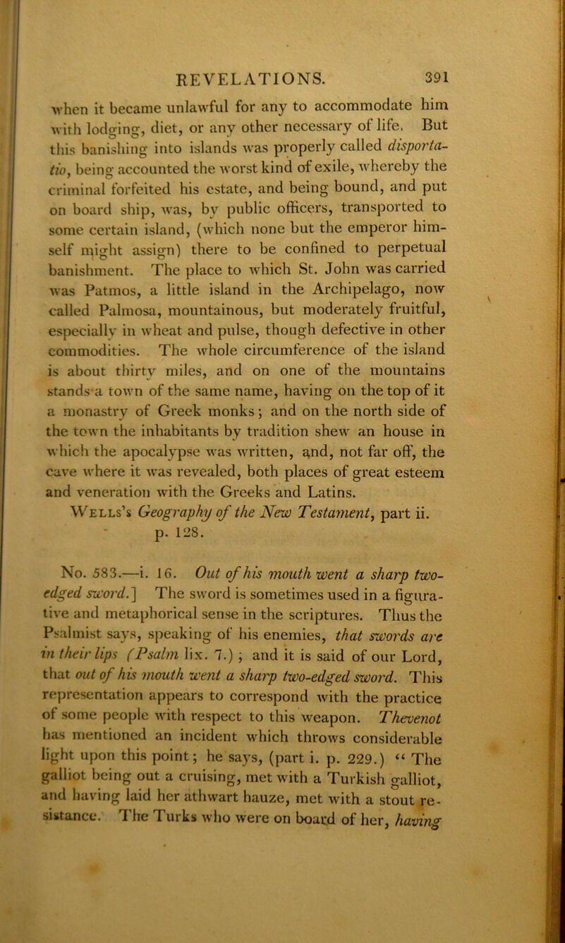 when it became unlawful for any to accommodate him with lodging, diet, or any other necessary ol life. But this banishing into islands was properly called disporta- tio, being accounted the worst kind of exile, whereby the criminal forfeited his estate, and being bound, and put on board ship, was, by public officers, transported to some certain island, (which none but the emperor him- self npght assign) there to be confined to perpetual banishment. The place to which St. John was carried was Patinos, a little island in the Archipelago, now called Palmosa, mountainous, but moderately fruitful, especially in wheat and pulse, though defective in other commodities. The whole circumference of the island is about thirty miles, and on one of the mountains stands a town of the same name, having on the top of it a monastry of Greek monks; and on the north side of the town the inhabitants by tradition shew an house in which the apocalypse was written, and, not far off, the cave where it was revealed, both places of great esteem and veneration with the Greeks and Latins. Wells’s Geography of the New Testament, part ii. p. 128. No. 583.—i. 16. Out of his mouth went a sharp two- edged sword.~\ The sword is sometimes used in a figura- tive and metaphorical sense in the scriptures. Thus the Psalmist says, speaking of his enemies, that swords are in their lips (Psalm lix. 7.) ; and it is said of our Lord, that out of his mouth went a sharp two-edged sword. This representation appears to correspond with the practice of some people with respect to this weapon. Thevenot has mentioned an incident which throws considerable light upon this point; he says, (part i. p. 229.) “ The galliot being out a cruising, met with a Turkish galliot, and having laid her athwart hauze, met with a stout re- sistance. The Turks who were on board of her, having