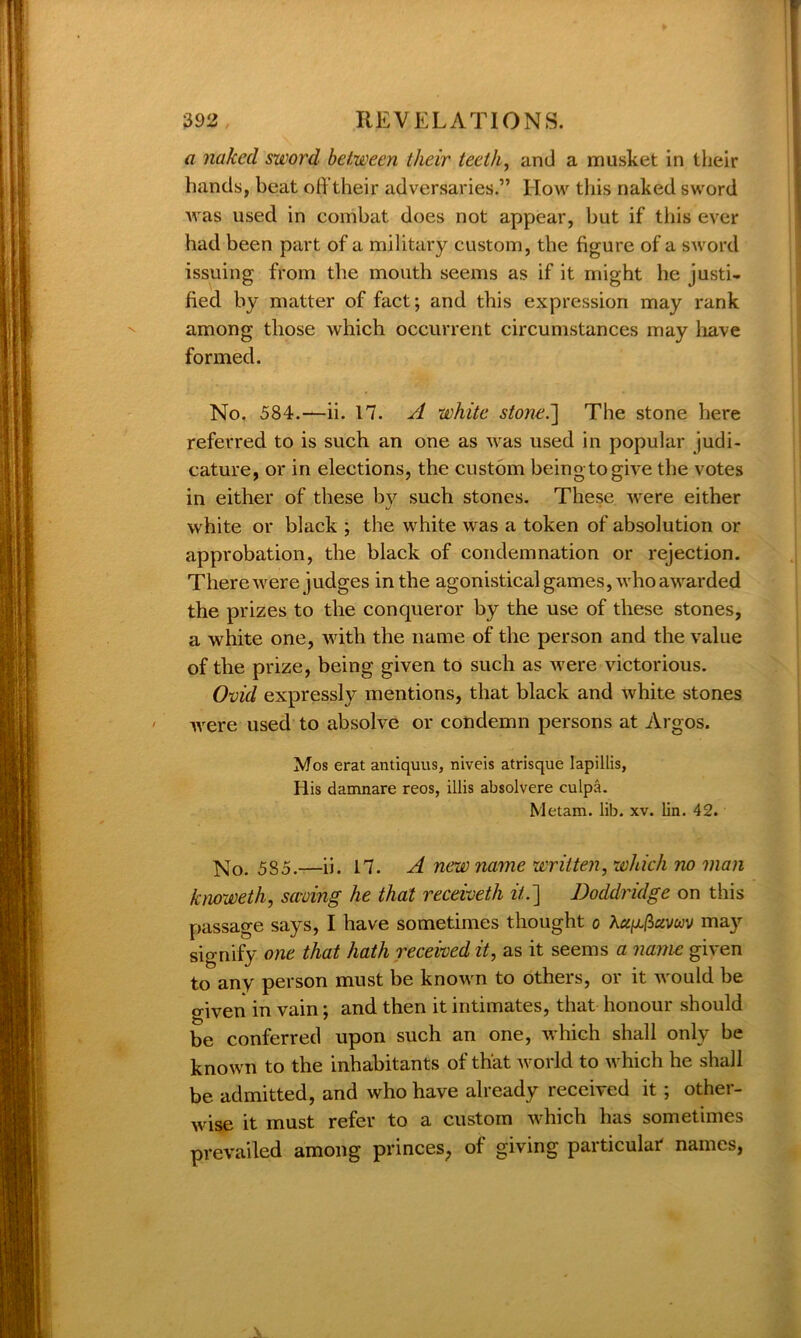 a naked sword between their teeth, and a musket in their hands, beat offtheir adversaries.” How this naked sword was used in combat does not appear, but if this ever had been part of a military custom, the figure of a sword issuing from the mouth seems as if it might he justi- fied by matter of fact; and this expression may rank among those which occurrent circumstances may have formed. No. 584.——ii. 17. A white stone.] The stone here referred to is such an one as was used in popular judi- cature, or in elections, the custom beingtogive the votes in either of these bv such stones. These were either J' white or black ; the white was a token of absolution or approbation, the black of condemnation or rejection. There were judges in the agonistical games, who awarded the prizes to the conqueror by the use of these stones, a white one, with the name of the person and the value of the prize, being given to such as were victorious. Ovid expressly mentions, that black and white stones were used to absolve or condemn persons at Argos. Mos erat antiquus, niveis atrisque lapillis, His damnare reos, illis absolvere culpa. Metam. lib. xv. lin. 42. No. 5S5.—ii. 17. A new name written, which no man knoweth, saving he that receivetli it.] Doddridge on this passage says, I have sometimes thought o may signify one that hath received it, as it seems a name given to any person must be known to others, or it would be o-iven in vain; and then it intimates, that honour should be conferred upon such an one, which shall only be known to the inhabitants of that world to which he shall be admitted, and who have already received it ; other- wise it must refer to a custom which has sometimes prevailed among princes, of giving particular names,