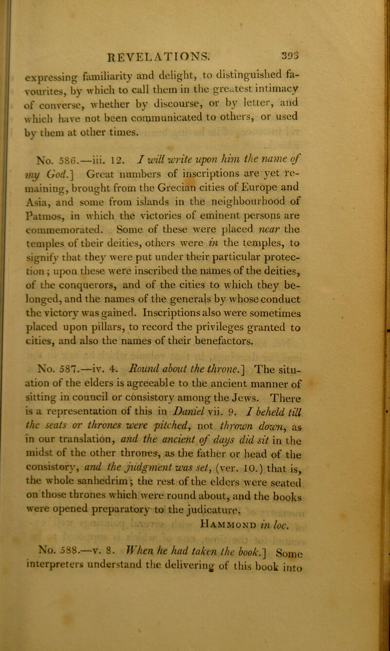 expressing familiarity and delight, to distinguished fa- vourites, by which to call them in the greatest intimacy of converse, whether by discourse, or by letter, arid which have not been communicated to others, or used by them at other times. No. 586.—iii. 12. I will write upon him the name of my God.] Great numbers of inscriptions are yet re- maining, brought from the Grecian cities of Europe and Asia, and some from islands in the neighbourhood of Patinos, in which the victories of eminent persons are commemorated. Some of these were placed near the temples of their deities, others were in the temples, to signify that they were put under their particular protec- tion ; upon these w ere inscribed the names of the deities, of the conquerors, and of the cities to which they be- longed, and the names of the generals by wdiose conduct the victory was gained. Inscriptions also were sometimes placed upon pillars, to record the privileges granted to cities, and also the names of their benefactors. No. 587.—iv. 4. Round about the throne.] The situ- ation of the elders is agreeable to the ancient manner of sitting in council or consistory among the Jews. There is a representation of this in Daniel vii. 9. I beheld till the seats or thrones were pitched, not thrown down, as in our translation, and the ancient of days did sit in the midst of the other thrones, as the father or head of the consistory, and the judgment was set, (ver. 10.) that is, the whole sanhedrim; the rest of the elders were seated on those thrones which were round about, and the books were opened preparatory to the judicature. Hammond in loc. No. 588.—v. 8. When he had taken the book.] Some interpreters understand the delivering of this book into