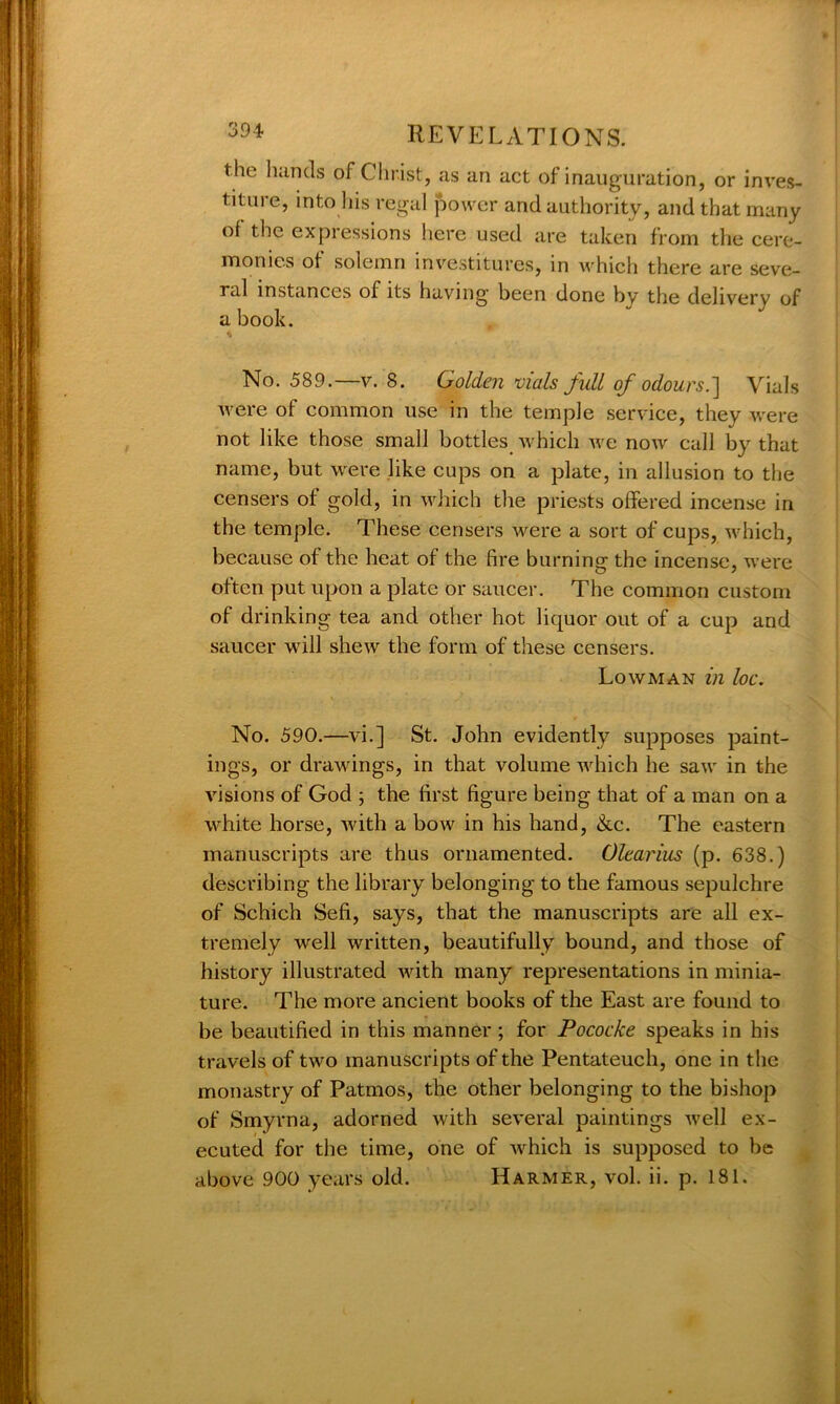 the hands of Christ, as an act of inauguration, or inves- titure, into his regal power and authority, and that many of the expressions here used are taken from the cere- monies of solemn investitures, in which there are seve- ral instances of its having’ been done by the delivery of a book. No. 589.—v. 8. Golden vials full of odours.] Vials were of common use in the temple service, they were not like those small bottles 'which Ave now call by that name, but were like cups on a plate, in allusion to the censers of gold, in which the priests offered incense in the temple. These censers were a sort of cups, Avhich, because of the heat of the fire burning the incense, were often put upon a plate or saucer. The common custom of drinking tea and other hot liquor out of a cup and saucer will sheAv the form of these censers. Lowman in loc. No. 590.—vi.] St. John evidently supposes paint- ings, or drawings, in that volume which he saw in the visions of God ; the first figure being that of a man on a white horse, Avith a bow in his hand, &c. The eastern manuscripts are thus ornamented. Olearius (p. 638.) describing the library belonging to the famous sepulchre of Schich Sefi, says, that the manuscripts are all ex- tremely well written, beautifully bound, and those of history illustrated Avith many representations in minia- ture. The more ancient books of the East are found to be beautified in this manner ; for Pococke speaks in his travels of tAvo manuscripts of the Pentateuch, one in the monastry of Patmos, the other belonging to the bishop of Smyrna, adorned Avith se\-eral paintings Avell ex- ecuted for the time, one of Avhich is supposed to be above 900 years old. Harmer, vol. ii. p. 181.