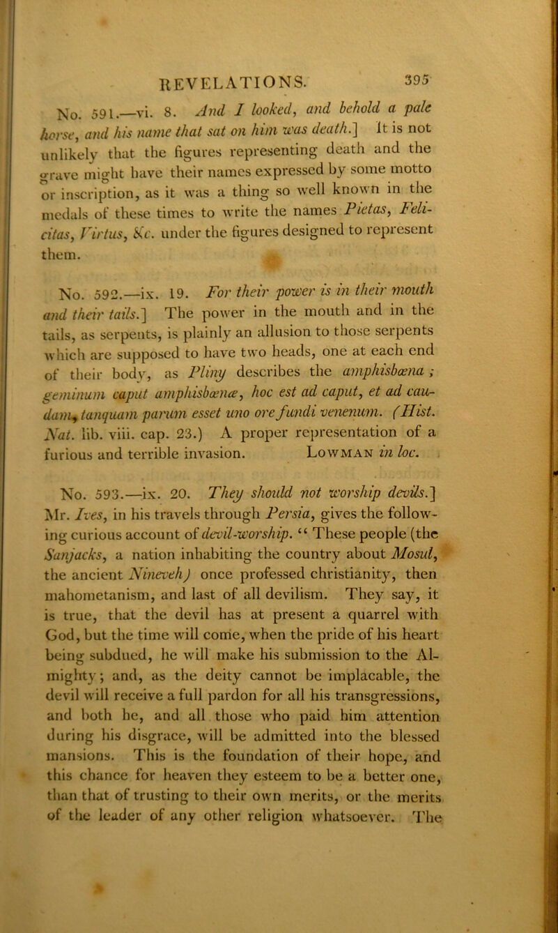 No. 591.—vi. 8. And I looked, and behold a pale horse, and his name that sat on him was death.] It is not unlikely that the figures representing death and the grave might have their names expressed by some motto or inscription, as it was a thing so well known in the medals of these times to write the names Pietas, leli- citas, rirtuSy Me. under the figures designed to represent them. ^0< 592. ix. 19. For their power is in their mouth and their tails.] The power in the mouth and in the tails, as serpents, is plainly an allusion to those serpents which are supposed to have two heads, one at each end of their body, as Pliny describes the amphisboena ; geminum caput amphisboeme, hoc est ad caput, et ad cau- dam+tanquam parum esset imo ore fundi venenum. (Hist. Nat. lib. viii. cap. 23.) A proper representation of a furious and terrible invasion. Lowman in loc. No. 593.—ix. 20. They should not worship devils.'] Mr. Ives, in his travels through Persia, gives the follow- ing curious account of devil-worship. “ These people (the Sanjacks, a nation inhabiting the country about Mosul, the ancient Nineveh) once professed Christianity, then mahometanism, and last of all devilism. They say, it is true, that the devil has at present a quarrel with God, but the time will come, when the pride of his heart being subdued, he will make his submission to the Al- mighty ; and, as the deity cannot be implacable, the devil will receive a full pardon for all his transgressions, and both he, and all those wrho paid him attention during his disgrace, will be admitted into the blessed mansions. This is the foundation of their hope, and this chance for heaven they esteem to be a better one, than that of trusting to their own merits, or the merits of the leader of any other religion whatsoever. The