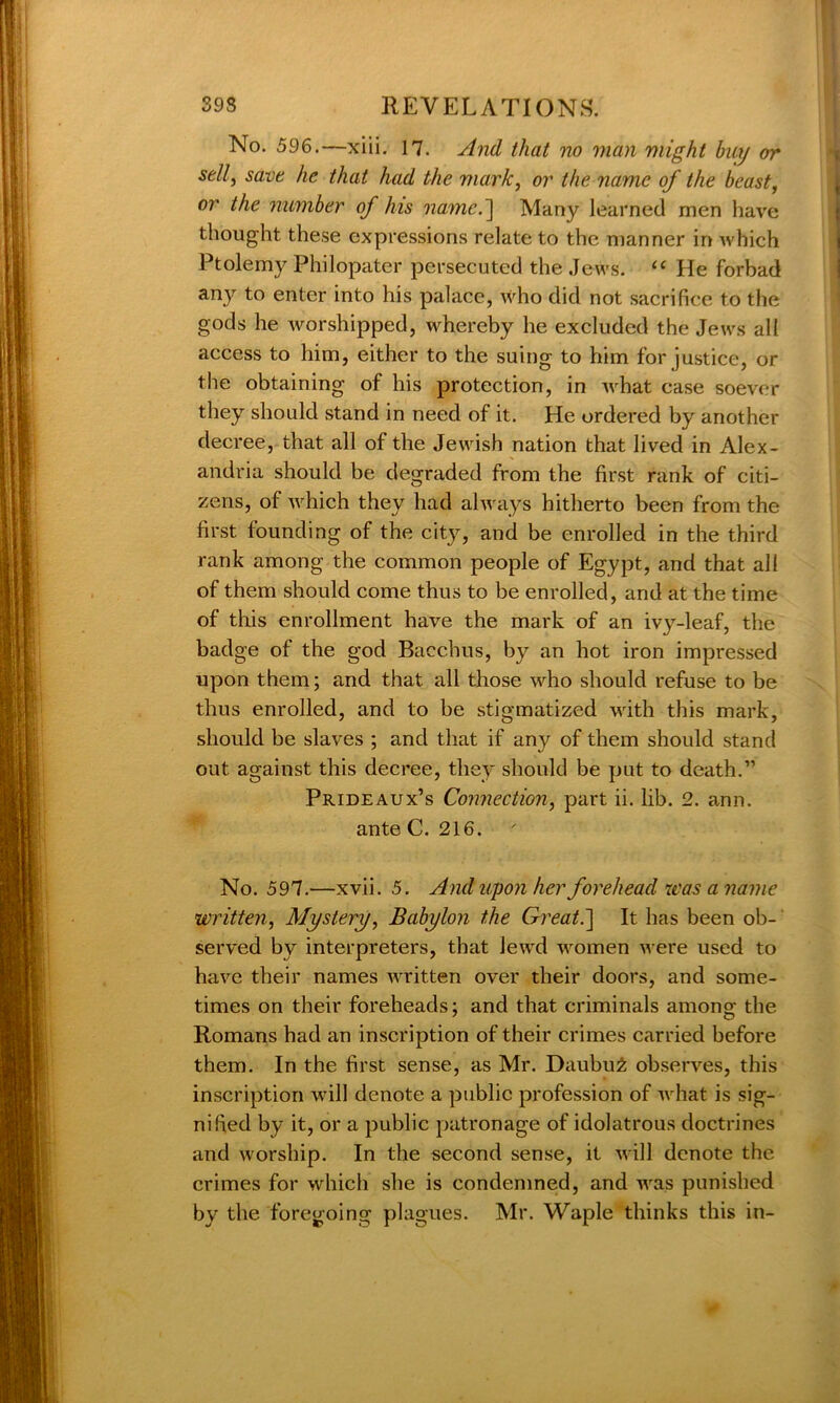 No. 596.—xiii. 17. And that no man might bay or sell, save he that had the mark, or the name of the beast, or the number of his name.'] Many learned men have thought these expressions relate to the manner in which Ptolemy Philopater persecuted the Jews. “ He forbad any to enter into his palace, who did not sacrifice to the gods he worshipped, whereby he excluded the Jews all access to him, either to the suing to him for justice, or the obtaining of his protection, in what case soever they should stand in need of it. He ordered by another decree, that all of the Jewish nation that lived in Alex- andria should be degraded from the first rank of citi- zens, of which they had always hitherto been from the first founding of the city, and be enrolled in the third rank among the common people of Egypt, and that all of them should come thus to be enrolled, and at the time of this enrollment have the mark of an ivy-leaf, the badge of the god Bacchus, by an hot iron impressed upon them; and that all those who should refuse to be thus enrolled, and to be stigmatized with this mark, should be slaves ; and that if any of them should stand out against this decree, they should be put to death.” Prideaux’s Connection, part ii. lib. 2. ann. ante C. 216. No. 597.—xvii. 5. And upon her forehead was a name written, Mystery, Babylon the Great.] It has been ob- served by interpreters, that lewd women were used to have their names written over their doors, and some- times on their foreheads; and that criminals among the Romans had an inscription of their crimes carried before them. In the first sense, as Mr. Daubu£ observes, this inscription will denote a public profession of what is sig- nified by it, or a public patronage of idolatrous doctrines and worship. In the second sense, it will denote the crimes for which she is condemned, and was punished by the foregoing plagues. Mr. Waple thinks this in-