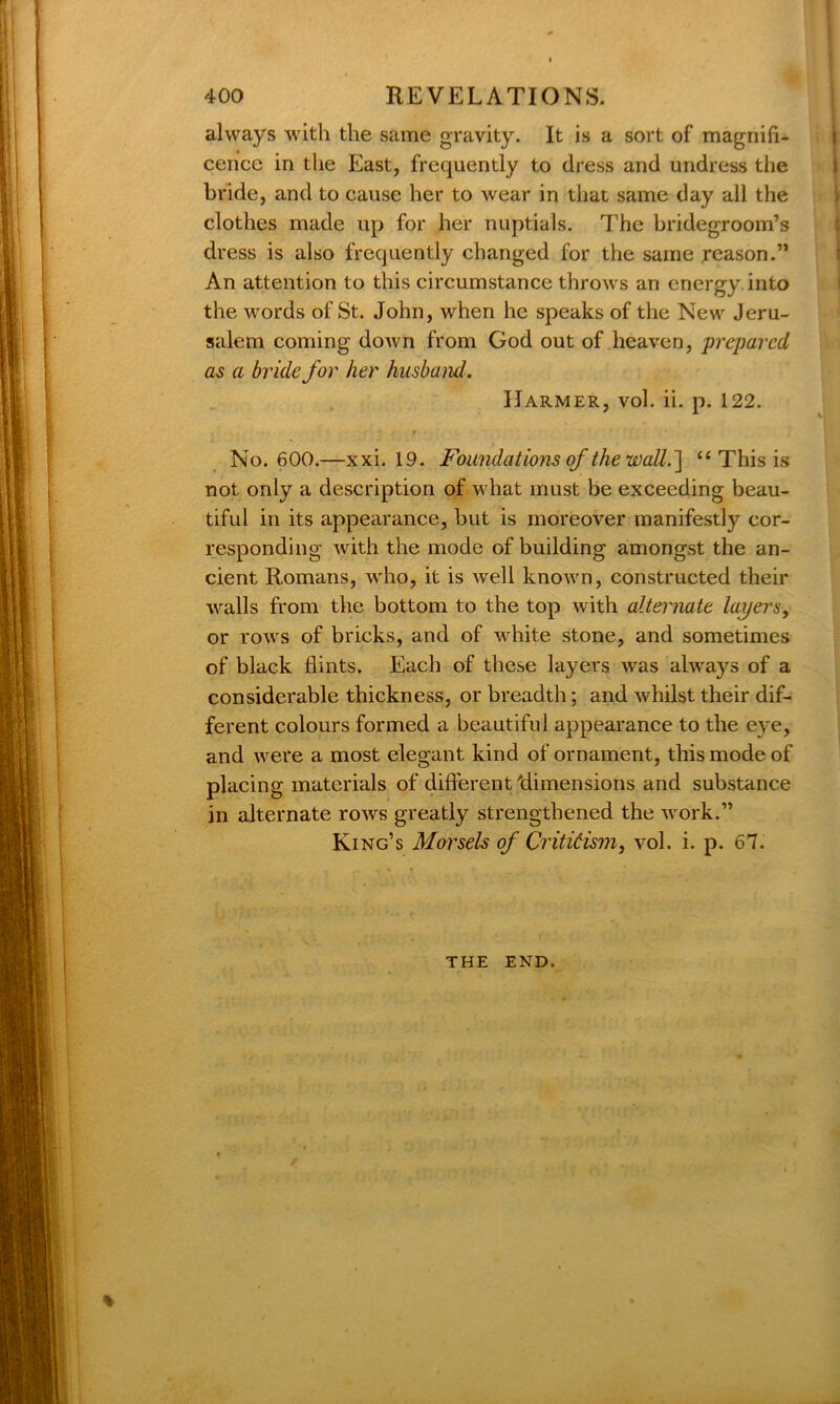 always with the same gravity. It is a sort of magnifi- cence in the East, frequently to dress and undress the bride, and to cause her to wear in that same day all the clothes made up for her nuptials. The bridegroom’s dress is also frequently changed for the same reason.” An attention to this circumstance throws an energy into the words of St. John, when he speaks of the New Jeru- salem coming down from God out of heaven, prepared as a bride for her husband. Harmer, vol. ii. p. 122. No. 600.—xxi. 19. Foundations of the wall.'] “ This is not only a description of what must be exceeding beau- tiful in its appearance, but is moreover manifestly cor- responding with the mode of building amongst the an- cient Romans, wrho, it is well known, constructed their walls from the bottom to the top with alternate layers, or rows of bricks, and of white stone, and sometimes of black flints. Each of these layers was always of a considerable thickness, or breadth; and whilst their dif- ferent colours formed a beautiful appearance to the eye, and were a most elegant kind of ornament, this mode of placing materials of different 'dimensions and substance in alternate rows greatly strengthened the work.” King’s Morsels of Criticism, vol. i. p. 67. THE END.