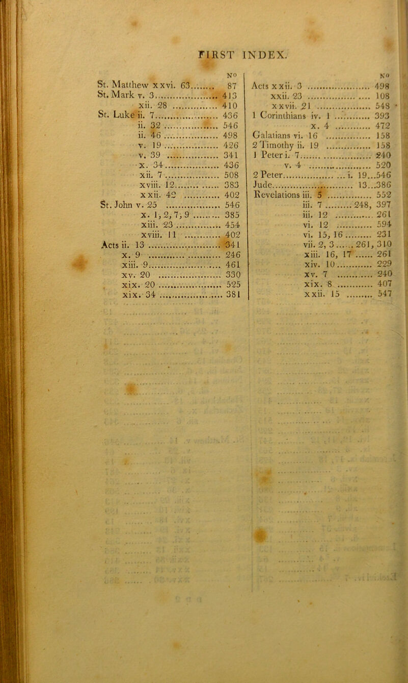f FIRST INDEX. 4 NO St. Matthew xxvi. 63 87 St. Mark v. 3 413 xii. 28 410 St. Luke ii. 7 436 ii. 32 546 ii. 46 498 v. 19 426 v. 39 341 x. 34 436 xii. 7 508 xviii. 12 383 xxii. 42 402 St. John v. 25 546 x. 1,2,7, 9 385 xiii. 23 454 xviii. 11 402 Acts ii. 13 . 341 x. 9 246 xiii. 9 461 xv. 20 330 xix. 20 525 no Acts xxii. 3 498 xxii. 23 108 xxvii. 21 548 • 1 Corinthians iv. 1 393 x. 4 472 Galatians vi. 16 158 2 Timothy ii. 19 158 1 Peter i. 7 240 v. 4 520 2 Peter i. 19...546 Jude 13...386 Revelations iii. 5 552 iii. 7 248, 397 iii. 12 261 vi. 12 594 vi. 15, 16 231 vii. 2, 3...... 261, 310 xiii. 16, 17 261 xiv. 10 229 xv. 7 240 xix. 8 407