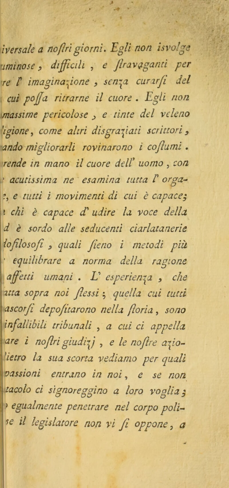 iversale a noßri giornu Egli non isvolge uminose p difficih , c ßravi^gann per ^re t imagina-ione p scnjpi curjrfi del cui pojjd ritrarne il cuore . Egli non .massime pericolose p e tinte del vekno dgione, CO me aliri disgranpan scrittori ^ '•ando migliorarli rovinarono i coßumi. rende in mano il cuore deW uomo , con \' acudssima ne' esamina tatta P orga- e tiitti i movimend dl cui e capace; i chi i capace dP udire la. voce della, d i sordo alle seducend ciarlatancrie ioßlosoß p quali ßieno i metodi piü ' equilibrare a norma della ragione I aßßetdi umani . IP csperienr^a p che 'ma sopra noi ßessi ; quella cui tutd ascorß depoßtarono nella ßoria, sono infallibili tribunali , a cui ci appella are i noßri giudiy , e le noßre ayo- ^ietro la sua scorta vedianio per quali vassioni entrano in noi, e se non xacolo ci signoreggino a loro voglia ^ .) egualmente penetrare nel corpo polk il Icgislatore non vi fi oppone ^ a