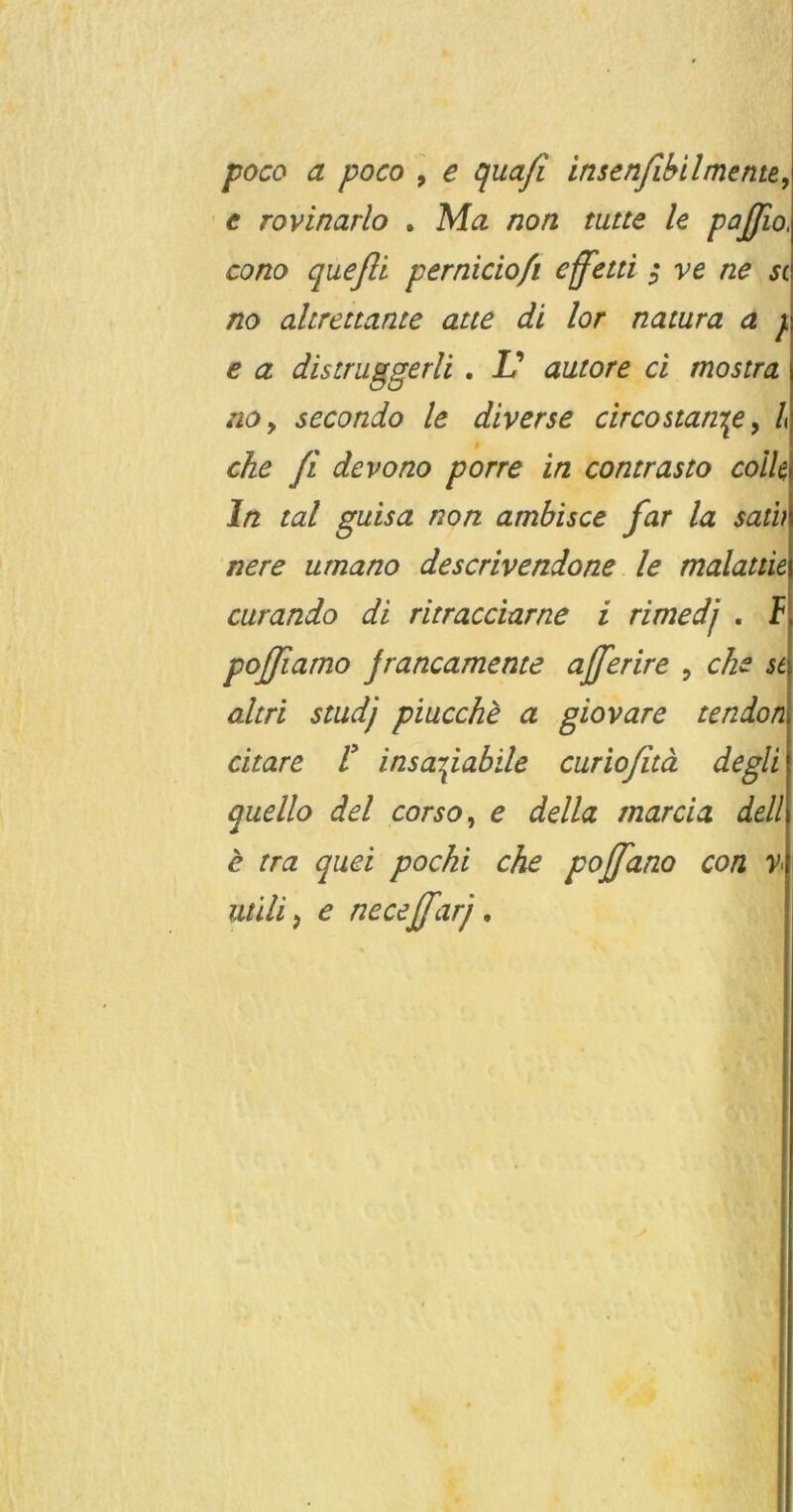 poco a poco \ e ^uafi insenfihilmente, c rovinarlo , Ma non tutte le paßio, cono queßl perniciofi effettl $ ve ne st no ahrettante atte di lor natura a j. € a distruggerli. Id autore ci mostra no, secondo le diverse circostan\e, l che fi devono porre in contrasto coik ln tat guisa non ambisce far la satb nere umano descrivendone le malattie curando di ritracciarne i rimedj . I poßiamo jrancamente afferire , che st altri studj piucche a giovare tendon citare ! insa^iabile curiofitä degli quello del corso, e della rnarcia dell e tra quei pochi che poß^ano con v uüli, e neceßarj,