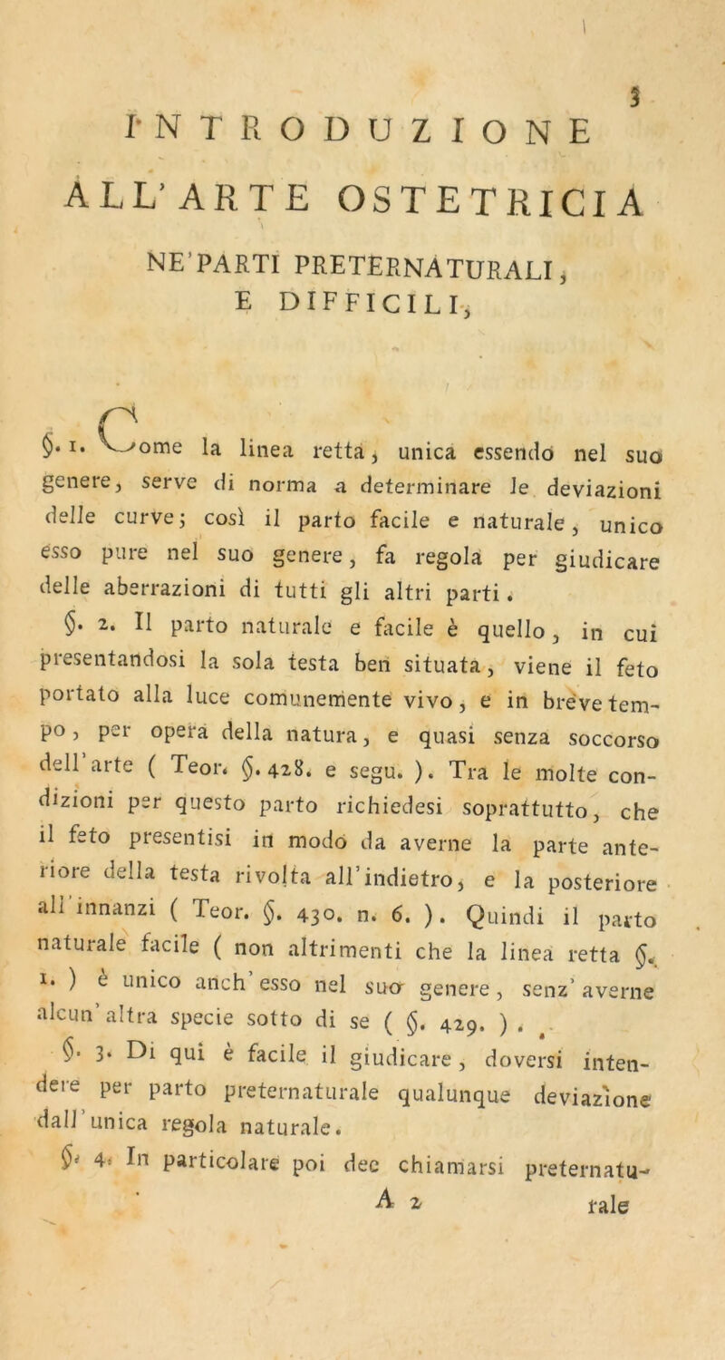 I-NTRODUZIONE ALL'ARTE OSTETRICIA NE’PARTI PRETERNATURALI, E D IF FICI L I -, . c y‘^^ome la linea retta, unica cssendö nel suo genere, serve di norma a determinare Je deviazioni delle curvej cosl il parto facile e naturale, unico esso pure nel suo genere, fa regola per giudicare delle aberrazioni di tutti gli altri parti. §. 2. II parto naturale e facile h quello, in cui preseiitandosi la sola testa beri situata, viene il feto portato alla luce comunemente vivo, e in brevetem^ po, per opera della natura, e quasi senza soccorso dell arte ( Teor. §.428. e segu. ). Tra le molte con- dizioni per questo parto richiedesi soprattutto, che il feto presentisi in modo da averne la parte ante- riore della testa rivofta all’indietro, e la posteriore all innanzi ( Teor. §. 430. n^ 6. ). Quindi il parto naturale facile ( non altrimenti che la linea retta ^ unico anch esso nel suor genere, senz’ averne alcun’altra specie sotto di se ( §. 429. ) . 3. Di qui e facile il giudicare , doversi inten- dere per parto preternaturale qualunque deviaz'ione dall unica regola naturale. 4< In particolare poi dec chiamarsi preternatu- A ^ fale