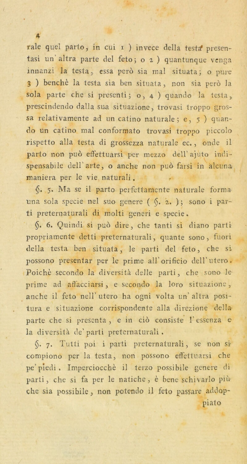 rale quel parlo, in cui i ) invece della testjf presen- tasi un altra parte del feto; 02) quantunque vcnga innanzi la testay essa perö sia mal situata; o pure 3 ) benche la testa sia ben situata, non sia perö la sola parte che si presenti; o, 4 ) quando la testa, prescindendo dalla su>a sitiiazione, trovasi troppo gros- sa relativamente ad un catino naturale; 6,5) quan- do un catino mal conformato trovasi troppo piccolo rispetto alla testa di grossezza naturale ec., onde il parto non puö efFettuarsi per mezzo dell’ ajuto indi- spensabile dell’arte, o anche non puö farsi in älciina maniera per le vie naturali. 5. Ma se il parto perfettamente naturale forma tina sola specie nel suo genere ( $. 2. ); sono i par- ti preternaturali di molti generi e specie. §. 6. Quindi si puö dire, che tanti si diano parti propriamente detti preternaturali, quante sono, fuori della testa ben situata, le parti del feto, che si possono presentar per le prime airorificio delT utero. Poiche secondo la diversiti clelle parti, che sono le prime ad affacciarsi, e secondo la loro situazione, anche il feto nell' utero ha ogni volta un’ altra posi- tura e situazione corrispondente alla direzione della parte che si prescnta , e in ciö consiste 1’essenza e la diversitä de’parti preternaturali. §. 7. Tutti poi i parti preternaturali, se non si- compiono per la testa, non possono effettuarsi che pe’piedi . Imperciocche il terzo possibile genere di parti, che si fa per le natichc, e bene schivarlo piii- che sia possibile, non potendo il feto passare addop- piato