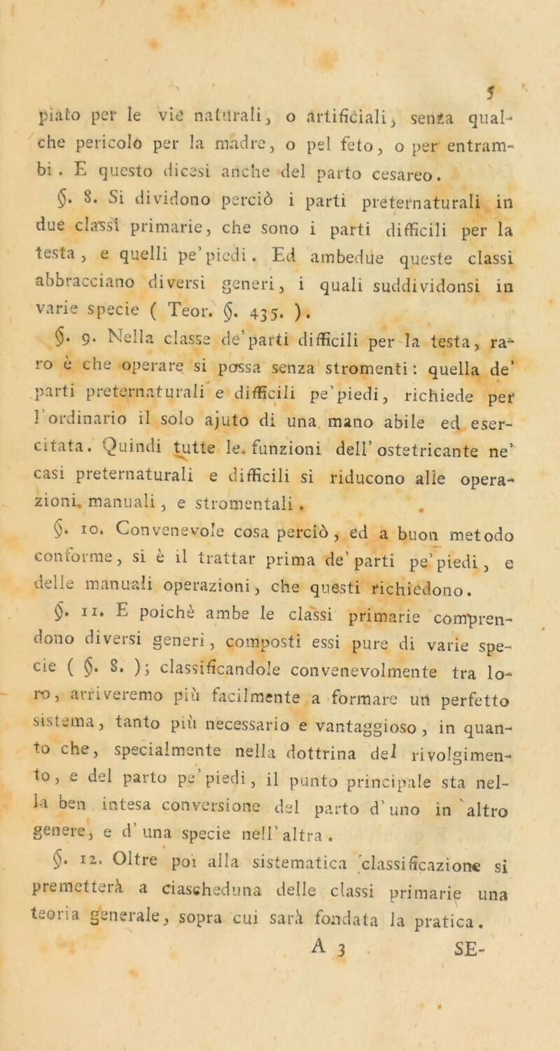 piato per le viö natiiralij o .irtificiali, sen«a quäl-* che pericolo per la madre, o pel feto, o per entram- bi . E questo dicesi anche del parto cesareo. §. 8. Si dividono percio i parti preternaturali in due classi primarie, che sono i parti difficili per la testa, e quelli pe picdi. Ed ambedue queste classi abbracciano diversi generi, i quali suddividonsi in varie specie ( Teor. §. 435. ). 9. Nella classe de parti difficili per^la testa, ra- 10 e che operare si possa senza stromenti t quella de’ parti preternaturali* e difficili pe’piedi, richiede per 1 ordinario il solo ajuto di una. mano abile ed eser- citata. Quindi ^tte le. funzioni dell’ostetricante ne’ casi preternaturali e difficili si riducono alle opera-* zioni, manuali, e stromentali. , §. IO, Convenevole cosa percio, cd a buon metodo contorrne, si e il trattar prima de’parti pe’piedi, e delle manuali operazioni, che qnesti richiedono. II. E poiche ambe le classi primarie compren- dono diversi generi, composti essi pure di varie spe- cie ( ^. 8. ); classificandole convenevolmente tra lo- ro, arriveremo piu facilmente a formare un perfetto sistema, tanto piii necessario e vantaggioso, in quan- to che, specialmente nella dottrina del rivolgimen- I0, e del parto pe piedi, il punto principale sta nel- la ben intesa convcrsione del parto d’uno in 'altro genere, e d’una specie nell’altra. §. 12. Oltre poi alla sistematica classificazionc si premetterä a ciascheduna delle classi primarie una teoria generale, sopra cui sarä fondata la pratica. A3. SE-