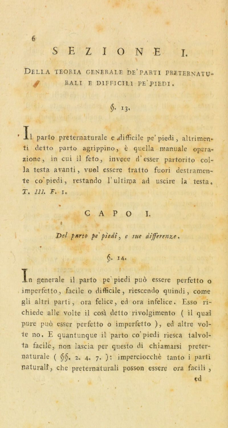 S E Z I O N E I. DeLLA TEOfllA GENERALE DE* PARTI PRETERNATU / RALI E DlFFICILl PE’piEDI. ' II parto preternaturale e^ifficile pe’piedi, alliiiTien- ti detto parto agrippino, e quella maniiale opera- zione, in cui il feto, invece d’esser partorito col- la testa aV’anti, vuol essere tratto fuori destiamen- te co’piedi, restando l’ultiipa ad uscire la testa« X. U2. F. I, C A P o I. « J>e/ parto pe' ftedt ^ e sue differente > V 14. T . - Jln generale il parto pe piedi puo essere perfetto o imperfetto, fiicile o difficile, riescendo quindi, come gli altri parti, ora felice, ed ora infelice. Esso ri- chiede alle volte il cos\ detto rivolgimento ( il quäl pure puö esser perfetto o imperfetto ), ed altre vol- te no, E quantunque il parto co’piedi riesca talvol- ta facile, non lascia per questo di chiamarsi preter- naturale ( 2. 4, 7. ): imperciocche tanto i parti naturair, che preternaturali posson essere ora facili , ed »