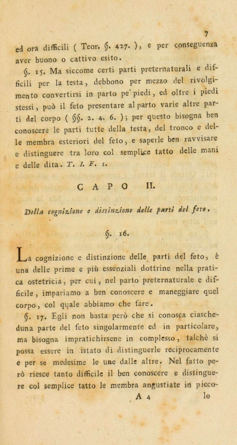 cd ora difficili ( Teor, §. A^7• )} « per cpnseguenza aver buono o cattivo esito. §. 15. Ma siccome certi parti preternaturali e dif- ficili per la testa, debbono per mezzo del rivolgi- jmento convertirsi in parto pe piedi j ed oltie i piedi stessi, pu6 il feto presentare al parto varie altre par- ti dcl corpo ( §§. 2. 4. 6. ); per questo bisogna ben conoscere le parti tutte della testa, del tronco e del- le membra esteriori del feto, e saperle bcn ravvisare e distinguere tra loro col semplvpe tatto delle mani e delle dita. T» I, F, i. C A P 0 II. Deila cogniz^lone e distinzione delle parti del feto, * §. 16. La cognizione e distinzione delle_ parti de! feto, i una delle prime e piü essenziali dottrine nella prati- ca ostetricla, per cui, nel parto'preternatiirale e dif- ficile , impariamo a ben conoscere e maneggiare quel corpo, col quäle abbiamo che fare. 17. Egii non basta pero che si conosca ciasche- duna parte del feto singolarmente ed in particolare, ma bisogna impratichirsene in complcsso, talche si possa essere in istato di distinguerle reciprocamente e per se medesime le une dallc altre. Nel fatto pe- riesce tanto difficile il ben conoscere e distingue- re col semplice tatto le membra angustiate in picco- A4 lo