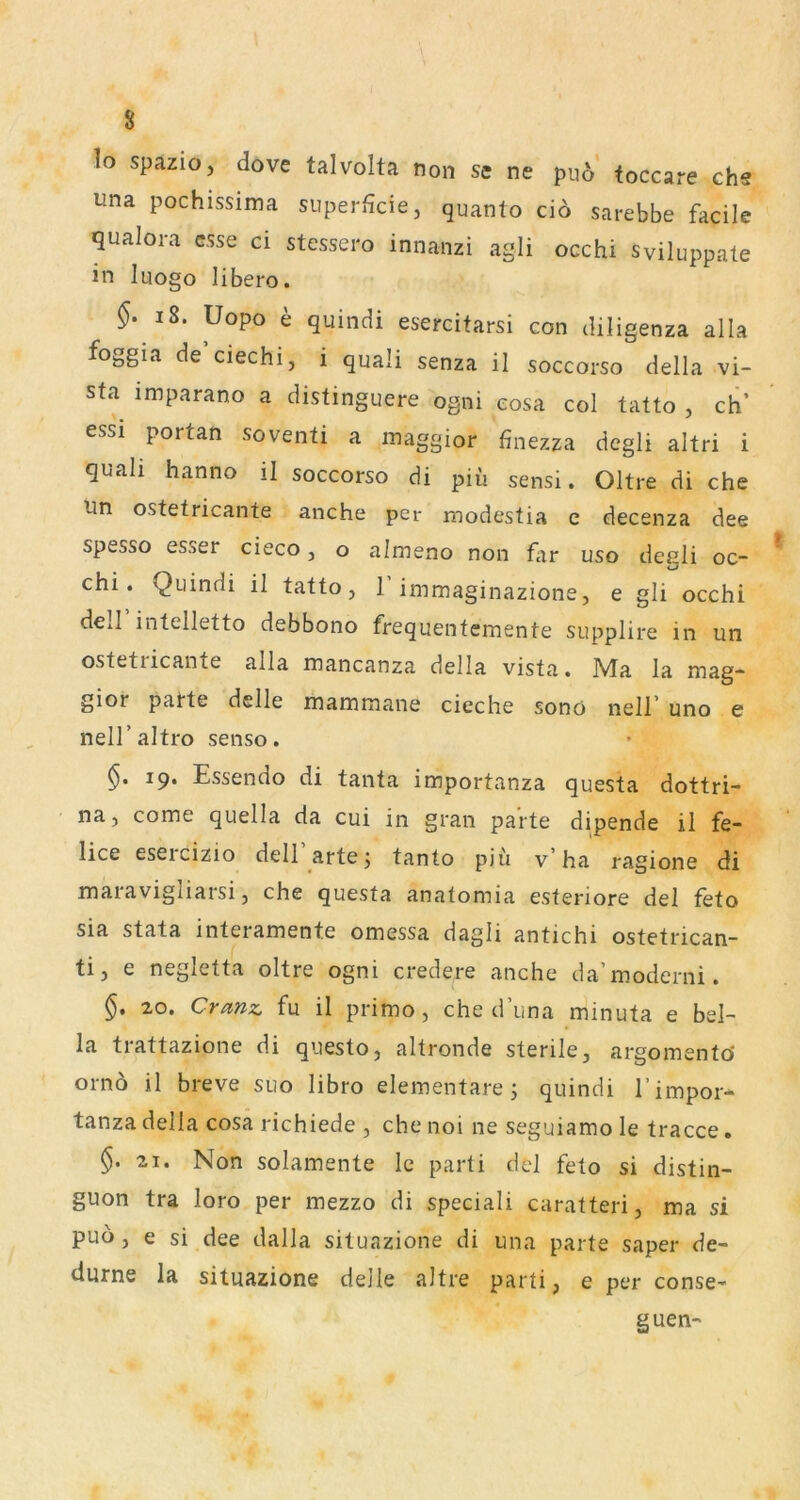 lo spazio, dove talvolta non se ne puo* toccare chs una pochissima superficie, quanto cio sarebbe facile qualora esse ci stessero innanzi agli occhi sviluppate in luogo libero. §. i8. Uopo e quindi esercitarsi con diligenza alla foggia de ciechi, i quali senza il soccorso della vi- sta imparano a distinguere ogni eosa col tatto , ch’ essi portan soventi a inaggior finezza degli altri i quah hanno il soccorso di piii sensi. Oltre di che Un ostetricante anche per modestia e decenza dee spesso esser cieco, o almeno non fiir uso degli oc- chi. Quindi il tatto, 1 immaginazione, e gli occhi dell intelletto debbono frequentemente supplire in un ostetricante alla mancanza della vista. Ma la mag- gior parte delle mammane cieche sonö nell’ uno e nell’altro senso. 19. Essendo di tanta importanza questa dottri- na 5 come quella da cui in gran parte dipende il fe- lice eseicizio dell artej tanto piu v ha ragione di maravigliarsi, che questa anatomia esteriore del feto sia stata interamente omessa dagli antichi ostetrican- tij e negletta oltre ogni credere anche da’moderni. §, 20. Cranz, fu il primo, che d’una minuta e bel- la trattazione di questo, altronde sterile, argoinento' ornö il breve suo libro elementare; quindi rimpor- tanza della cosa richiede , che noi ne seguiamo le tracce. 21. Non solamente le parti del feto si distin- guon tra loro per mezzo di speciali caratteri, ma si puo , e si dee dalla situazione di una parte saper de- diirne la situazione deile altre parti, e per conse- guen-