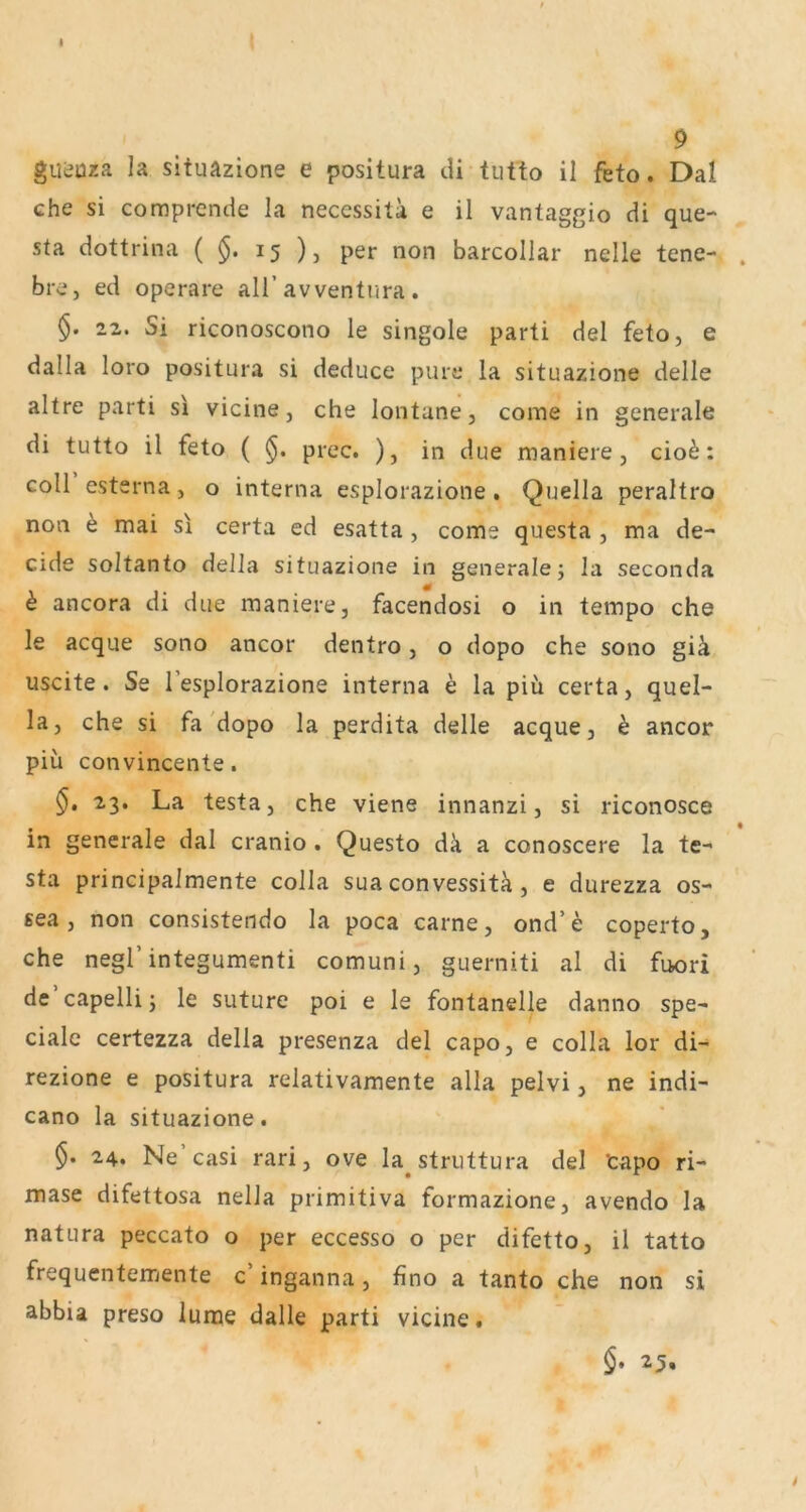 I 9 guijüza la situazione e positura di tutto il feto. Dal che si comprende la neccssita e il vantaggio di que- sta dottrina ( 15 ), per non barcoliar nelle tene- . bre, ed operare all’avventura . §. 22. Si riconoscono le singole parti del feto, e dalla loro positura si deduce pure la situazione delle altre parti si vicine, che lontane, come in generale di tutto il feto ( prec. ), in due maniere, cio^: coli estsrna, o interna esplorazione. Quella peraltro non ^ mai si certa ed esatta , come questa , ma de- cide soltanto della situazione in generalej la seconda k ancora di due maniere, facendosi o in tempo che le acque sono ancor dentro, o dopo che sono giä uscite. Se l’esplorazione interna e la piü certa, quel- la, che si fa'dopo la perdita delle acque, h ancor piii convincente. §, 23. La testa, che viene innanzi, si riconosce in generale dal cranio. Questo dk a conoscere la te- sta principalmente colla sua convessitk, e durezza os- sea, non consistendo la poca carne, ond’e coperto, che negl’integumenti comuni, guerniti al di fuori de capelli j le suture poi e le fontanelle danno spe- ciale certezza della presenza del capo, e colla lor di- rezione e positura relativamente alla pelvi, ne indi- cano la situazione. §. 24. Ne’casi rari, ove la^struttura del tapo ri- mase difettosa nella primitiva formazione, avendo la natura peccato o per eccesso o per difetto, il tatto frequentemente c’ inganna, fino a tanto che non si abbia preso iume dalle parti vicine. §, 25,