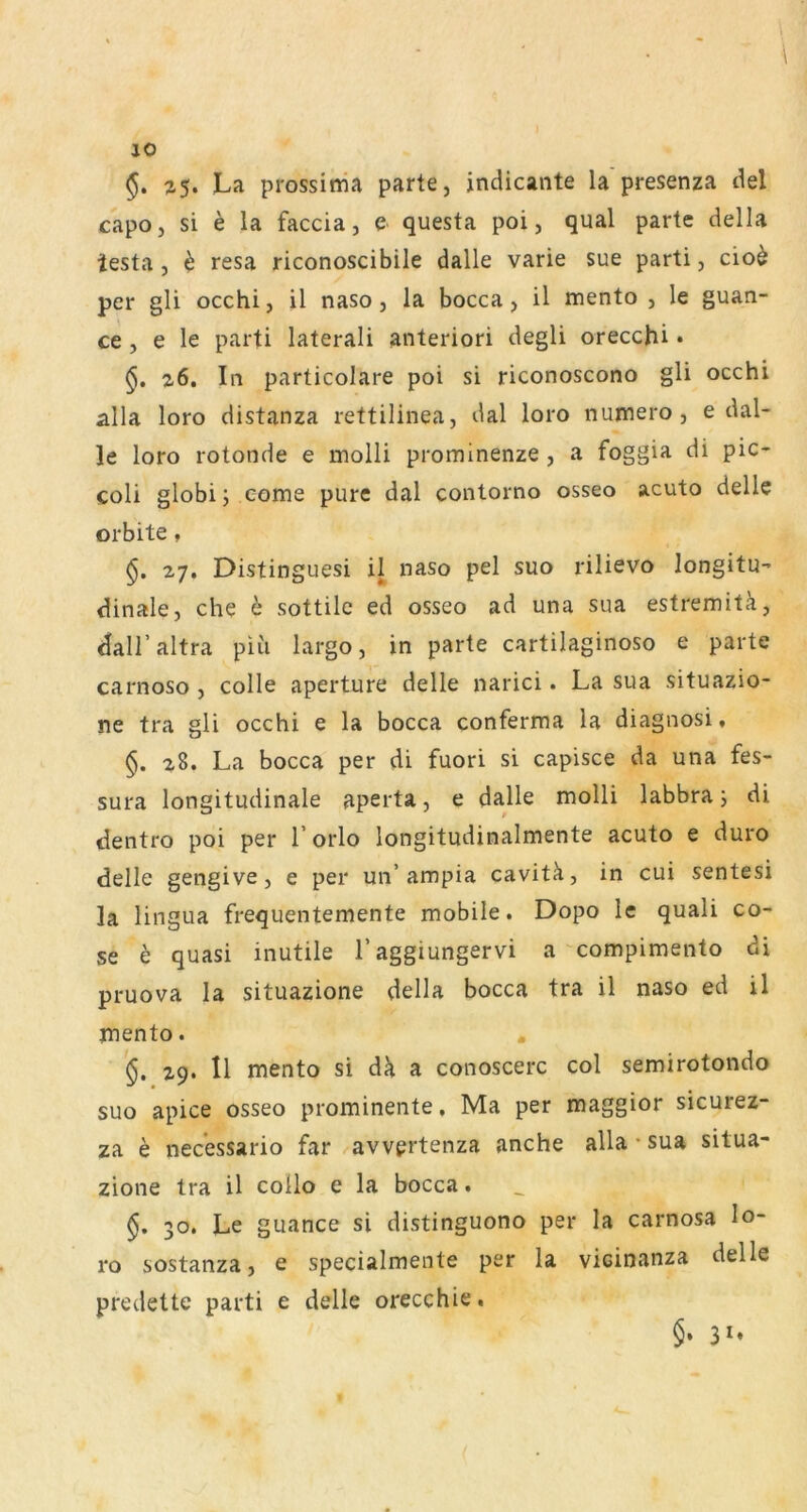 §. La prossittia parte, indicante la presenza del capo, si e la faccia, e questa poi, quäl parte della lesta, h resa riconoscibile dalle varie sue parti, cio^ per gli occhi, il naso, la bocca, il mento , le guan- ce, e le parti lateral! anterior! degli orecchi • z6. In particolare poi si riconoscono gli occhi alla loro distanza rettilinea, dal loro numero , e dal- le loro rotonde e molli prominenze , a foggia di pic- coli globi; eome pure dal contorno osseo acuto delle orbite, 27, Distinguesi il naso pel suo rilievo longitu- dinale, che b sottile ed osseo ad una sua estreniitä, dall’altra piü largo, in parte cartilaginoso e parte carnoso , colle aperture delle narici. La sua situazio- ne tra gli occhi e la bocca conferma la diagnosi, §. 28. La bocca per di fuori si capisce da una fes- sura longitudinale aperta, e dalle molli labbraj di dentro poi per i’orlo longitudinalmente acuto e duro delle gengive, e per un’ampia cavitä, in cui sentesi la lingua frequentemente mobile. Dopo le quali co- se h quasi inutile Taggiungervi a'compimento di pruova la situazione della bocca tra il naso ed il mento. . 29. Il mento si dä a conoscerc col semirotondo suo apice osseo prominente. Ma per maggior sicurez- za e necessario far avvprtenza anche alla • sua situa- zione tra il collo e la bocca. §, 30. Le guance si distinguono per la carnosa lo- ro sostanza, e specialmente per la vicinanza delle predette parti e delle orecchie. §• 31»