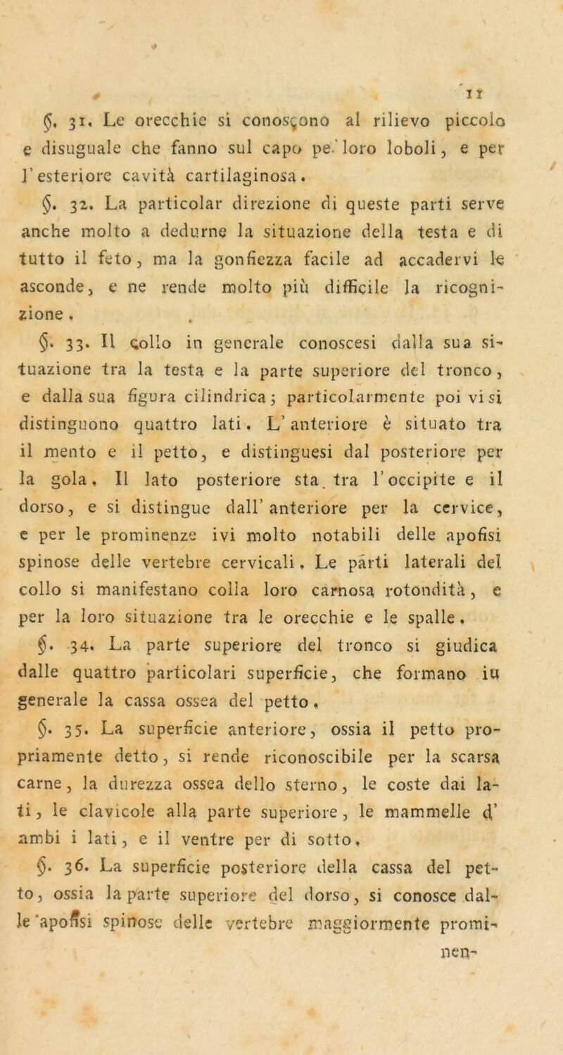 It 31, Le orecchie si conos’^ono al rilievo piccolo e disuguale che fanno sul capo pe.'loro loboli, e per l’esteriore cavitä cartilaginosa. §. 32. La parlicolar direzione di queste parti serve anche molto a dedurne la situazione della testa e di tutto il feto j ma la gonfiezza facile ad accadervi k asconde, e ne rende molto piu difficile la ricogni- zione , 33. II Qollo in generale conoscesi dalla sua si- tuazione tra la testa e la parte superiore dcl tronco, e dalla sua figura cilindrica 3 particolarmcnte poivisi distinguono quattro lati. L’anteriore e situato tra il mento e il petto, e distinguesi dal posteriore per la gola ♦ Il lato posteriore sta. tra l’occipite e il dorso, e si distingue dall’anteriore per la ccrvice, c per le prominenze ivi molto notabili delle apofisi spinöse delle vertebre cervicali, Le pärti laterali del collo si manifestano colla loro carnosa rotondita, e per la loro situazione tra le orecchie e le spalle. §. 34. La parte superiore del tronco si giudica dalle quattro particolari superficie, che formano in generale la cassa ossea del -petto, 35. La superficie anteriore, ossia il petto pro- priamente detto, si rende riconoscibile per la scarsa carne, la durezza ossea dello sterno, le coste dai la- ti, le clavicole alla parte superiore, le mammelle d’ ambi i lati, e il ventre per di sotto, §. 36. La superficie posteriore della cassa del pet- to, ossia la parte superiore del dorso, si conoscc dal- le 'apoffsi spinöse delle vertebre maggiormente promi- nen-