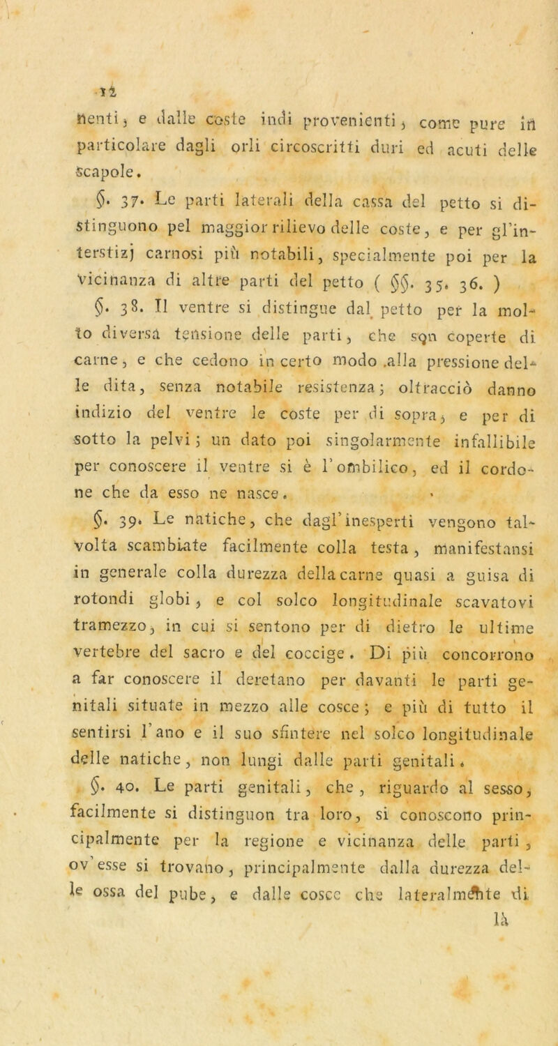 «enti3 e ilalle cosle indi provenienti j come pure in particolare dagli orli circoscritti duri ed acuti delle •Scapole. §. 37. Le parti laterali della cassa del petto si di- stinguono pel maggior rilievo delle coste, e per gl’in- terstizj carnosi pil'i notabili, specialmente poi per la Vicinanza di altre parti del petto ( 35. 36. ) §. 38. II ventre si distingue dal, petto per la mol- to diversa tensione delle parti, che sgn coperte di carne, e che cedono in certo modo .alla pressione deL le dita, senza notabile resistenzaj oltracciö danno indizio del ventre le coste per di sopraj e per di sotto la pelvi; un dato poi singolarmente infallibile per conoscere il ventre si e Tombilico, ed il cordo- ne che da esso ne nasce. 39. Le natiche, che dagl’inesperti vengono tal- volta scambiate facilmente colla testa, manifestansi in generale colla durezza della carne quasi a guisa di rotondi globi , e col soico longitudinale scavatovi tramezzo, in cui si sentono per di dietro le ultime vertebre del sacro e del coccige . Di piu concorrono a far conoscere il deretano per davanti le parti ge- nitali situate in mezzo alle cosce ; e piü di tutto il sentirsi l’ano e il suo sfintere nel soico longitudinale O delle natiche, non lungi dalle parti genitali ♦ §. 40. Le parti genitali, che, riguardo al sesso, facilmente si distinguon tra loro, si conoscono prin- cipalmente per la regione e vicinanza delle parti , ov esse si trovano, principalmente dalla durezza del- le ossa del pube, e dalle coscc che lateralmdhte x\i