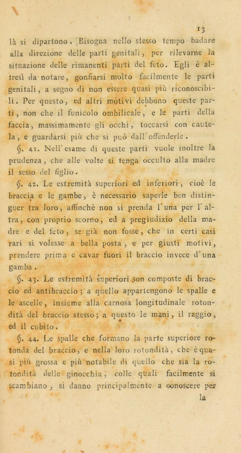 la si cHpartono . [Bisogna nello stes.so tempo badare alla direzione delle parti genitali, per rilevarne la situazione delle riraanenti parti del feto. Egli e al- tresl da notare, gonfiarsi molto taciimente le parti genitali j a segno di non essere quasi piu liconoscibi- li. Per questo, ed altri motivi debbono queste par- ti, non che il funicolo ombilicale, e le parti della faccia, massimamentc gli occhi, toccarsi con caute- la, e guardarsi piu che si pub dalf otfenderle . 41. Neli’esame di queste parti vuole inoltre )a prudenza , che alle volte si tenga occulto alla madre il scsso del figlio. 42. Le cstremitä superiori ed inferiori , cioe le braccia e le gambe, e necessario saperle ben distin- guer tra loro, affinche non si prenda 1’una per 1’al- tra, con proprio scorno, ed a pregiudizio della ma- dre e del feto , se gia non fosse, che in certi casi rari si volesse a bella posta , e per giiisti motivi, prenderc prima e cavar fuori il braccio invece d’una gamba . §. 43. Le estremitä superiori ^on composte di brac- cio ed antibraccio j a quello appartengono le spalle e le ascelle, insieme alla carnosa longitudinale roton- dita del braccio stesso; a questo le mani, il raggio, ♦ ed il cubito. §. 44. Le spalle che formano la parte superiore ro- tonda del braccio, e nella loro lotonditä, che e qua- si piii grossa e piii notabile di quello che sia la ro- tonditä delle ginocchia, colle quali facilmente si scambiano , si danno principaImente a oonoscere per la