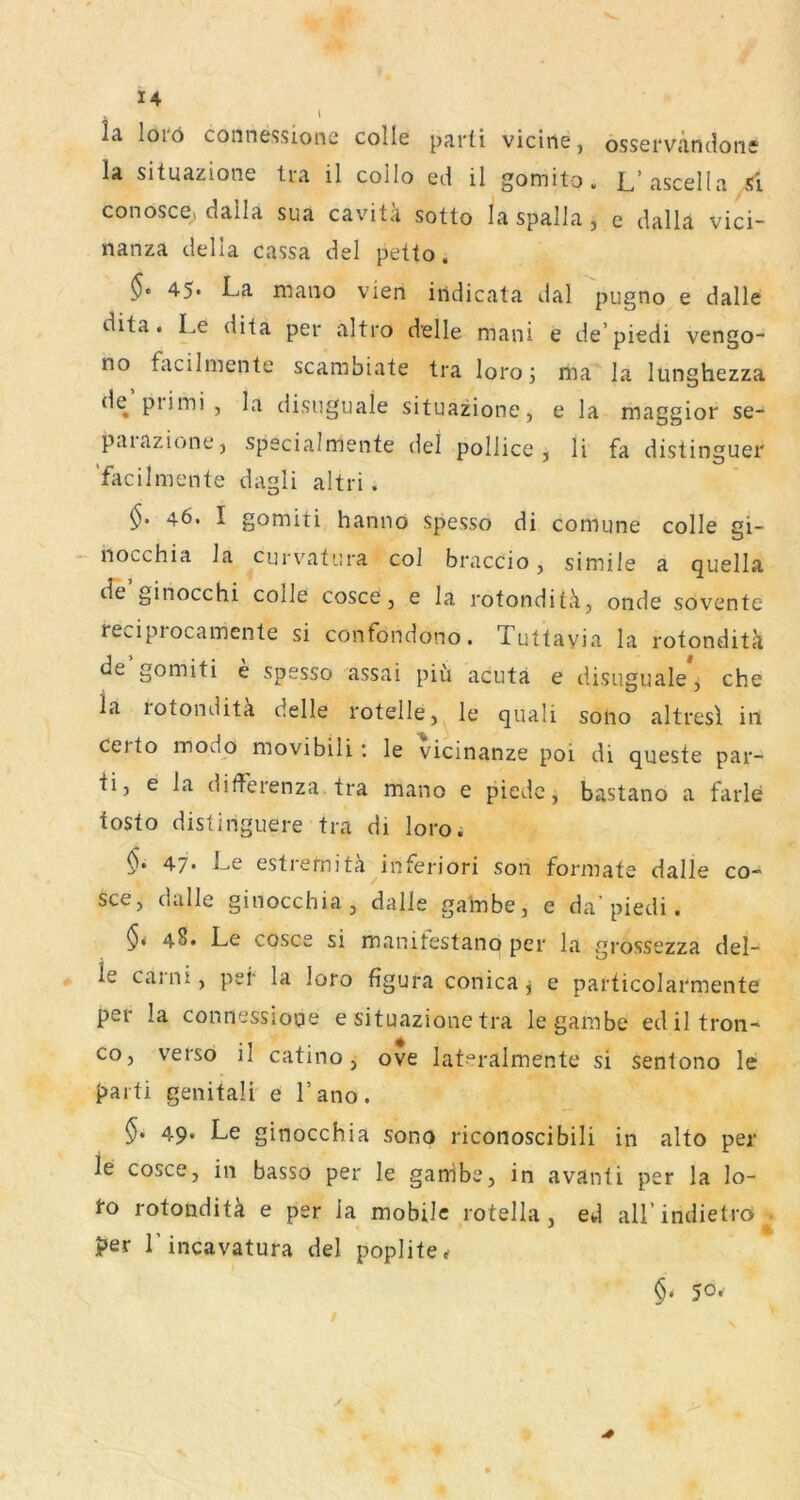 \ lä loiö connessionc colle parti viciii6j osservc'itidoti* la situazione tra il collo ed il gomito. L’ascella 5i conosce, dalla sua cavitä sotto la spalla, e dalla vici- nanza della cassa del petto. 45- La mano vien iudicata dal pugno e dalle dita. Le dita per altro delle mani e de’piedi vengo- no facilmente scambiate tra loroma la lunghezza de piimi, la disuguale situazione, e la maggior se- patazione, specialmente del pollicc , li fa distinguer facilmente dagli altri. 46. I gomiti hanno spesso di comune colle gi- riocchia la cm vatura col braccio, simile a quella cTe ginocchi colle cosce, e la rotonditli, onde sovente re».ipiocamente si confondono. Tuttayia la rotonditä de’gomiti e spesso assai piü acuta e disuguale*, che ia lotonditä delle rotelle, le quali soiio altresl in certo modo movibili: le vicinanze poi di queste par- ti, e la difFeienza tra mano e piedc, bastano a farle tosto distinguere tra di loroi 47* Le estremita^inferiori son formate dalle co- sce, dalle ginocchia , dalle galnbe, e da’piedi. 48» Le cosce si manitestano per la grossezza del- ie caini, pei* la loro figura conica^ e particolarmente per la connessiope e situazione tra le gambe ediltron- co, verso il catino, ove lat‘=‘ralmente si sentono le t>aiti genitali e l’ano. 49* Le ginocchia sono riconoscibili in alto per le cosce, in basso per le ganibe, in avanti per la lo- 1*0 rotonditä e per la mobile rotella, ed aU’indietro> - ?er Lincavatura del poplite«