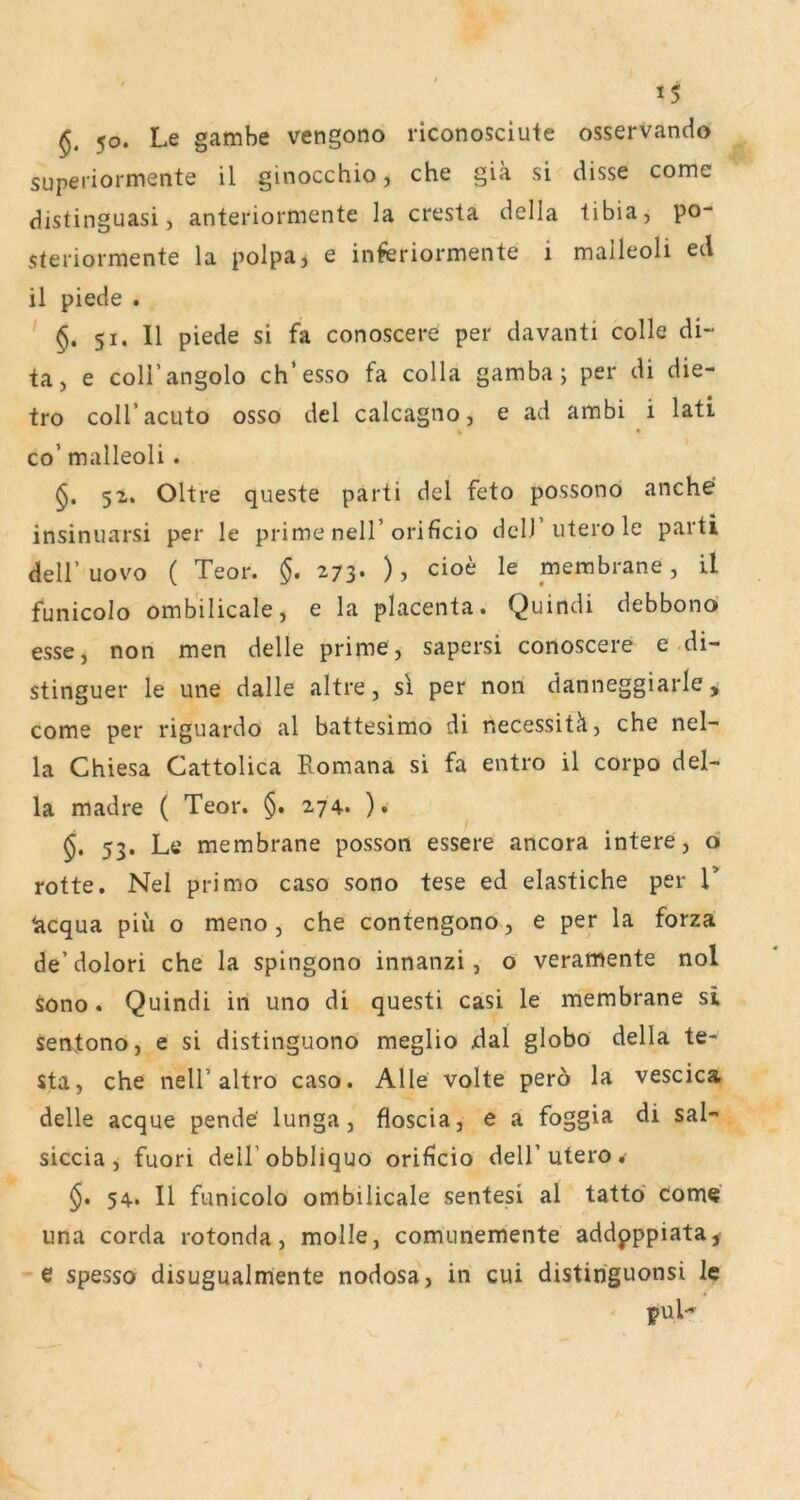 50. Le gambe vengono riconosciute osservando superiormente il ginocchio, che giä si disse come distinguasi, anteriormente la cresta della tibia, po- steriormente la polpa, e inferiormente i malleoli ed il piede . §. 51. 11 piede si fa conoscere per davanti colle di- ta, e coirangolo ch’esso fa colla gamba; per di die- tro coH’acuto osso del calcagno, e ad ambi i lati % • co’ malleoli. Oltre queste parti del feto possono anche insinuarsi per le prime nell’orificio dell utero le parti deir uovo ( Teor. §. 273* ) > cioe le membrane, il funicolo omb'ilicale, e la placenta. Quindi debbonö esse, non men delle prime, sapersi conoscere e-di- stinguer le une dalle altre, sl per nori danneggiarle, come per riguardo al battesimo di necessitä, che nel- la Chiesa Cattolica Romana si fa entro il corpo del- la madre ( Teor. §. 274. ). 53. Le membrane posson essere ancora intere, o rotte. Nel primo caso sono tese ed elastiche per V lacqua piii o meno, che confengono, e per la forza de’dolori che la spingono innanzi, o veramente nol sono . Quindi in uno di questi casi le membrane si sentono, e si distinguono meglio dal globo della te- sta, che nell’altro caso. Alle volte perö la vescica delle acque pende' lunga, floscia, e a foggia di sal- siccia j fuori dell’obbliquo orificio dell’utero . §• 54. Il funicolo ombilicale sentesi al tatto come una corda rotonda, molle, comunemente addpppiata^ e spesso disugualmente nodosa, in cui distiriguonsi le pul-