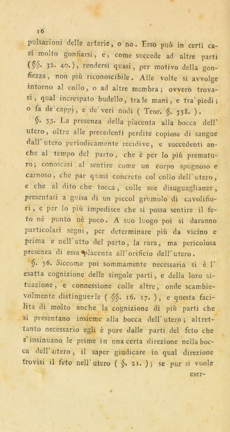 pulsazioni delle arterie, o no. Esso puo in certi ca- si molto ^onfiarsi, e, come succede ad altre parti {§§. 32. 40.) 5 rendersi quasi, per motivo della gon- fiezza, non piü riconoscibile. Alle volte si avvolge intorno al collo, o ad altre membra; ovvero trova- si, quäl increspato budello, trale mani, e tra’piedi j o fa de’cappj, e de’vcri nodi ( Teor. §. 358. ). 55. La presenza della placenta alla bocca dell’ utero, oltre alle precedenti perdite copiose di sangue dall utero periodicamente recidive, e succedenti an- che al tempo del parto, che e per Io piii prematu- ro; conoscesi al sentire come un corpo spugnoso e carnoso, che par quasi concreto col collo dell’utero, e che al dito che tocca, colle sue disuguaglianze, presentasi a guisa di un piccol grhmolo di cavolifio- ri, e per lo piu impedisce che si possa sentire il fe- to ne punto ne poco. A suo luogo poi si daranno particolari segni, per determinare piü da vicino e prima e nell atto del parto, la rara, ma pericolosa presenza di essaplacenta all’orificio dell’utero . 56. Siccome poi sommamehte necessaria si e 1’ esatta cognizione delle singole parti, e della loro si- tuazione, e connessione colle altre, onde scambie- volmente distinguerle ( 16. 17. ) 3 ^ questa faci- lita di molto anche la cognizione di piü parti che si presentano insieme alla bocca dell’ utero 5 altret- tanto necessario egli e pure dalle parti del feto che s insinuano le prime in una certa direzione nella boc- ca dell’Aitero, il saper giudicare in quäl direzione trovisi il feto nell’utero ( 21, )se pur si vuole escr-
