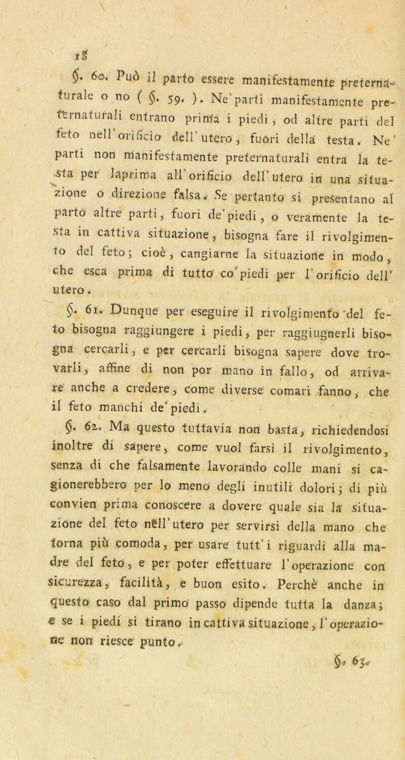 iS 6o. Pu6 il parto essere manifestamente preterna- furale o no ( 59. ). Ne’parti manifestamente pre- tfernatiira]i entrano printa i piedi, od altre parti del feto nell orificio dell’utero, fuori della testa. Ne’ parti non manifestamente preternaturali entra la te- ^sta per iaprima all’orificio dell’utero in una situa- zione o direzione falsa. Se pertanto si presentano al parto altre parti, fuori de piedi, o veramente la te~ sta in cattiva situazione, bisogna fare il rivolgimen- to del feto; cio^ , cangiarne la situazione in modo, che esca prima di tutto' co’piedi per l’orificio dell’ utero. $. 61. Dunque per eseguire il rivolgimento *del fe- to bisogna raggiungere i piedi, per raggiugnerli biso- gna cercarli, e per cercarli bisogna sapere dove tro- varli, affine di non por mano in fallo, od arriva- re anche a credere, come diverse comari fanno, che il feto manch! de’piedi. 6z, Ma questo tuttavia non basta, richiedendosi inoltre di sapere, come vuol farsi il rivoleimento, senza di che falsamente lavorando colle mani si ca- gionerebbero per lo meno degli inutili dolori; di piii convien priina conoscere a dovere quäle sia la situa- zione del feto n6ll utero per servirsi della mano che torna piii comoda, per usare tutt’i riguardi alla ma- dre del feto, e per poter effcttuare l’operazione con sicurezza, facilitä, e buon esito. Perche anche in questo caso dal primo passo dipende tutta la danza; e se i piedi si tirano in cattiva situazione, l’operazio- ne non riesce puntoc 6 jtf