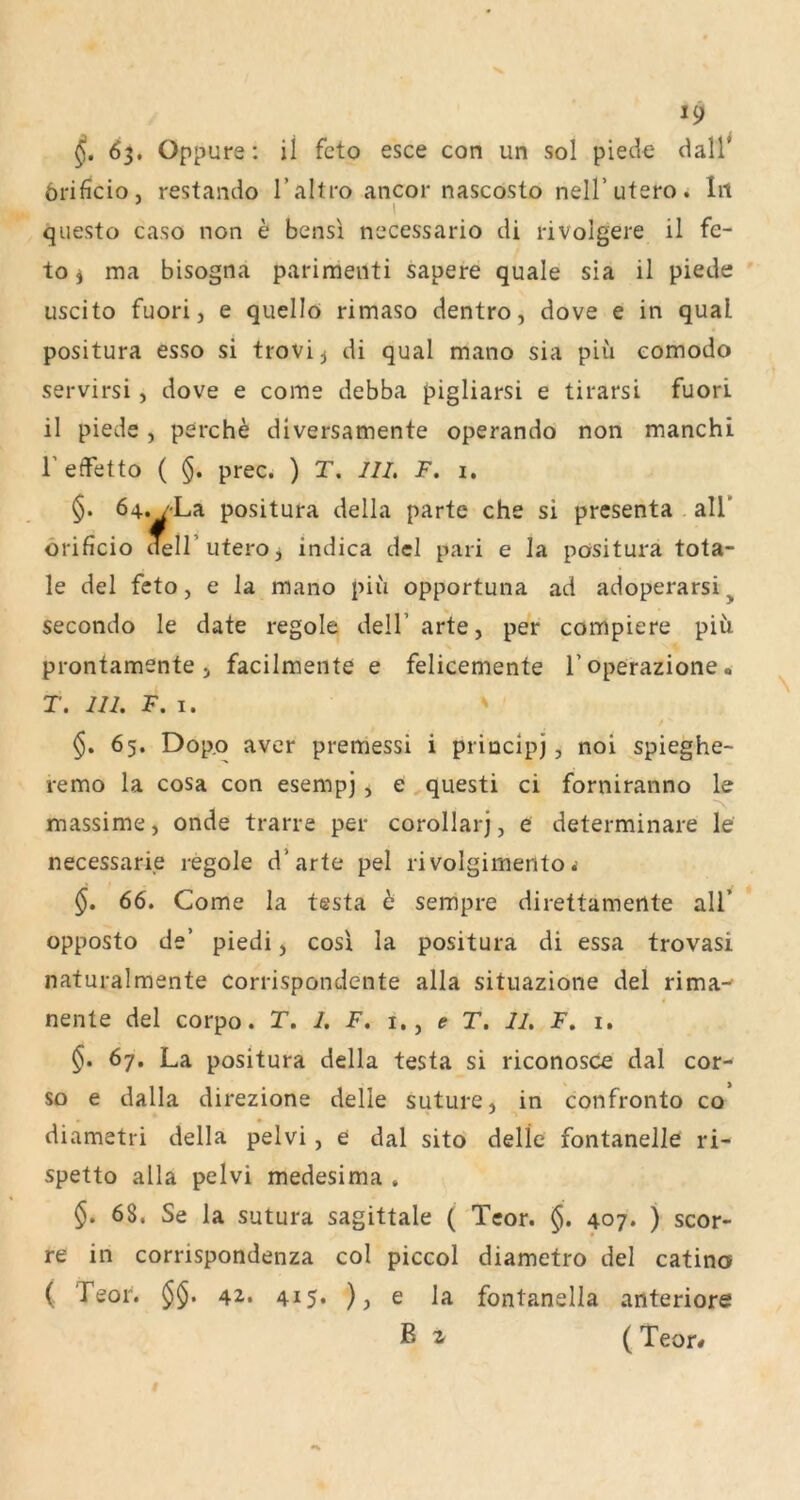 63, Oppure: il feto esce con un sol piedc- dall^ örificio, restando Taltro ancor nascosto nelT utero, lit I questo caso non e bensl necessario di rivolgere il fe- to i ma bisogna parimenti sapere quäle sia il piede uscito fuori, e quellö rimaso dentro, dove e in quäl positura esso si trovi^ di quäl mano sia piü eomodo servirsi, dove e come debba pigliarsi e tirarsi fuori il piede, perch^ diversamente operando non manchi reffetto ( §. prec. ) T. III. F. 1. §. 64./-La positura della partc che si presenta all’ örificio dell’uteroj indica del pari e la positura tota- le del feto, e la mano piu opportuna ad adoperarsi^ secondo le date regole delT arte, per compiere piii prontamente 5 facilmente e felicemente l’operazione. T. III. F. I. §. 65. Dopo aver premessi i princlpj, noi spieghe- remo la cosa con esempj, e questi ci forniranno le massime, onde trarre per corollarj, e determinare le necessarie regole d’arte pel rivolgimento ^ §, 66. Come la testa t sempre direttamente all’ opposto de’ piedi, cos! la positura di essa trovasi naturalmente Corrispondente alla situazione del rima^ nente del corpo. T, I. F. i., e T. II. F. i. §. 67. La positura della testa si riconosce dal cor- so e dalla direzione delle suture, in confronto co diametri della pelvi, e dal sitö delle fontanelle ri- spetto alla pelvi medesima , §. 68. Se la sutura sagittale ( Tcor. §. 407. ) scor- re in corrispondenza col piccol diametro del catina ( Teor. §§. 42. 415. ), e la fontanella anteriore ß ( Teor#