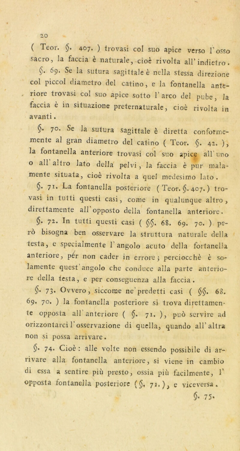 ( Teor. §. 407. ) trovasi col suo apice verso l’osso sacro, la faccia e naturale, cioi rivolta all’indietro . §. 69. Se la sutura sagittale e nella stessa direzione col piccol diametro del catino, e la fontanella ante- > riore trovas-i col suo apice sotto T arco del pube, la faccia e in situazione preternaturale, cioe rivolta in avanti. 70. Se la sutura sagittale h diretta conforme- mente al gran diametro del catino ( Teor. 42. ), la fontanella anteriore trovasi col suo apice all’uno o all altro lato delJa pelvi, la faccia e pur mala- mente situata, cioe rivolta a quel medesimo lato. $. 71. La fontanella posteriore ( Teor. 407.) tro- vasi in tutti questi casi, come in qualunque altro > direttamente all opposto della fontanella anteriore. §. 72. In tutti questi casi ( 68. 69. 70. ) pe- ro bisogna ben osservare la struttura naturale della testa, e specialmente 1’angolo acuto della fortanella anteriore, p^r non cader in errore 3 perciocche e so- lamente quest angolo che conduce alla parte anterio- re della testa, e per conseguenza alla faccia. $. 73. Ovvero, siccorae ne’predetti casi ( §§. 68. 69. 70. ) la fontanella posteriore si trova direttamen- te opposta all anteriore ( §. 71. ), puö servire ad orizzontarci l’osservazione di quella, quando all’altra non si possa arrivare. 74* Cioe : alle volte non essendo possibile di ar- rivare alla fontanella anteriore, si viene in cambio di essa a sentire piu presto, ossia piii facilmente, 1' opposta fontanella^posteriorc ($, 71.), e viceversa. $• 75«