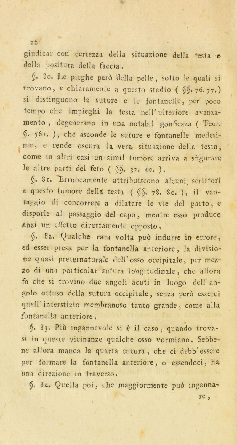 tz giuciicar con cerfezza della situazione della testa e della positura della faccia, 80, Le pieghe perö della pelle, sotto le quali si trovano, e chiaiamente a questo stadio < §§.76.77.) si distinguono le suture e le fontanelle, per poco tempo che impieghi la testa nell’ulteriore avanza- mento , degenerano in iina notabil gonfiezza ( Teor. §. 561. ), che asconde le suture e fontanelle medesi- me, e rende oscura la vera situazione della testa, come in altri casi un simil tumore arriva a sfigurare le altre parti del feto ( 32. 40. ). 81. ^rroneamente attribuiscono alcuni, scrittor'i a qiiesto tumore delirf testa ( §§. 78. 80. ), il van- taggio di concorrere a dilatare le vic del parto, e disporle al passaggio del capo, mentre esso produce anzi un effetto direttamente opposto, §. 82, Qualche rara volta puo indurre in errore, cd esser presa per la fontanella anteriore, la divisio- ne quasi preternaturale dell’osso occipitale, per mez- zo di una particolar sutura lopgitudinale, che allora fa che si trovino due angoli acuti in luogo deH’an- golo ottuso della sutura occipitale, senza perö esserci quell’interstizio membranoso tanto grande, come alla fontanella anteriore. §. 83. Piii ingannevole si e il caso, quando trova- si in queste vicinanze qualche osso vormiano. Sebbe- nc allora manca la quarta sutura, che ci debb'essere per foimare la fontanella anteriore, o esscndoci, ha una direzione in traverso. §. 84. Quella poi, che maggiormente puö inganna- re ,
