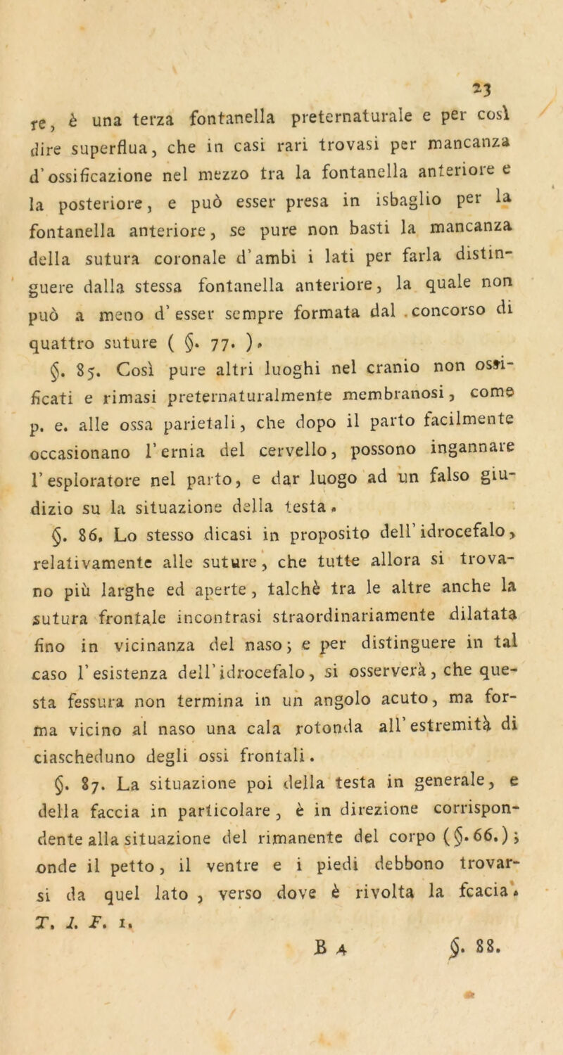 j-e, ^ una terza fontanella preternaturale e per cos\ tiire superflua, che in casi rari trovasi per mancanza d’ossificazione nel mezzo tra la fontanella anterioie e la posteriore, e puö esser presa in isbaglio per la fontanella anteriore, se pure non basti la mancanza della sutura coronale d’ambi i lati per farla distin- guere dalla stessa fontanella anteriore, la quäle non puö a meno d’esser sempre formata dal .concorso di quattro suture ( §. 77. ). 85. Cosi pure altri luoghi nel cranio non os^fi- ficati e rimasi preternaturalmente membranosi, com© p, e. alle ossa parietali, che dopo il parto facilmente occasionano l’ernia del cervello, possono ingannaie r esploratore nel parto, e dar luogo ad un falso giu- dizio SU la situazione della lesta. §. 86, Lo stesso dicasi in proposito dell idrocefalo, relativamente alle suture, che tutt© allora si trova- no piü larghe ed aperte, talchö tra le altre anche la sutura frontale incontrasi straordinariamente dilatata flno in vicinanza del naso; e per distinguere in tal caso l’esistenza dell’idrocefalo, si osserverä, che que- sta fessura non termina in un angolo acuto, ma for- ma vicino al naso una cala rotonda aU’estremit^ di ciascheduno degli ossi frontali. §. 87. La situazione poi della testa in generale, e della faccia in parlicolare , h in direzione corrispon- dente alla situazione del rimanente del corpo ( §. 66.) j onde il petto, il ventre e i piedi debbono trovar- si da quel lato , verso dove ^ rivolta la fcacia * r. i. i”. I. B 4 88.