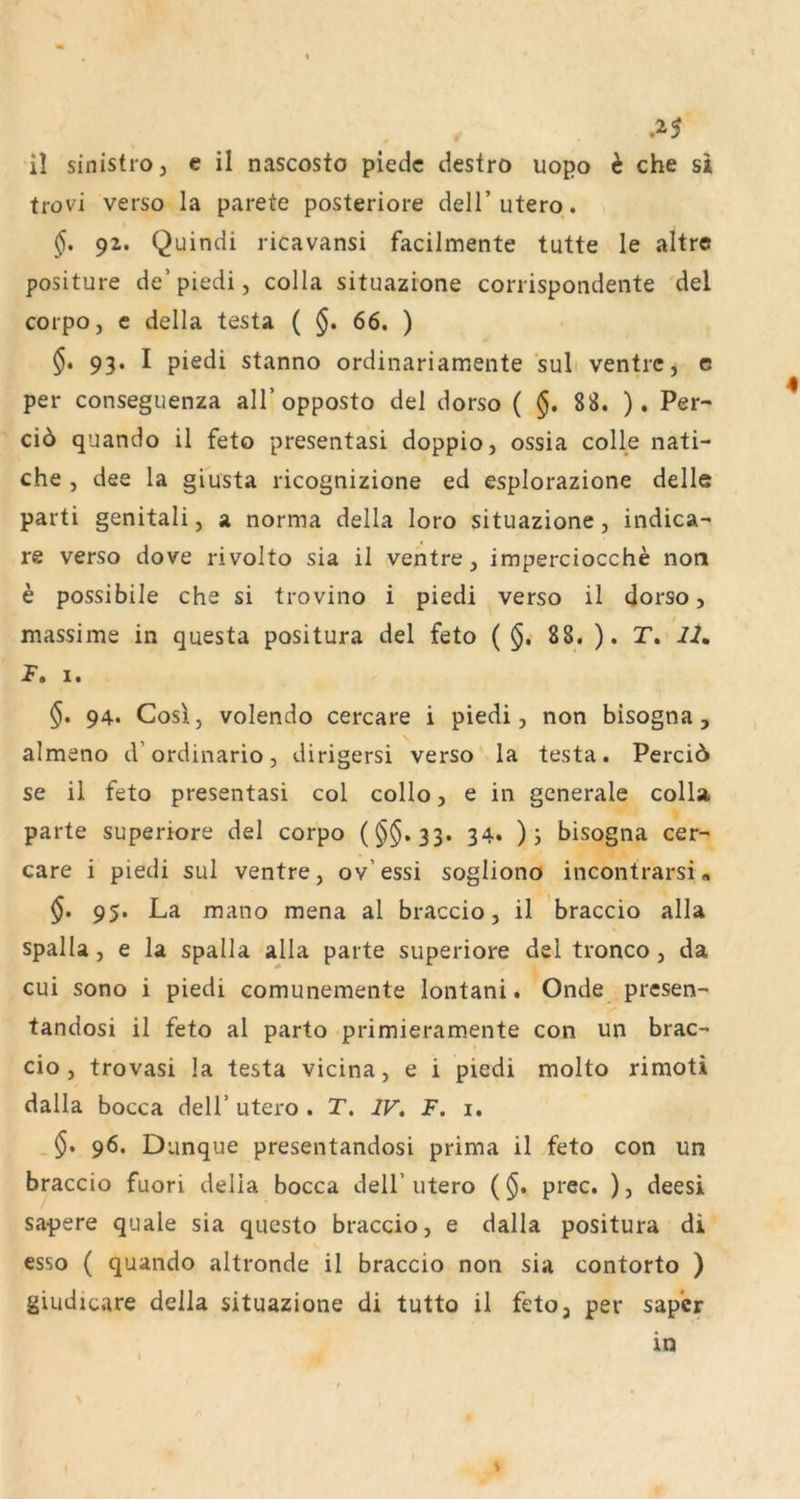 .^5 il sinistroj e il nascosto piedc destro uopo h che si trovi verso la parete posteriore dell’utero. 92. Quindi ricavansi facilmente tutte le altre positure de’piedi, colla situazione corrispondente del corpo, c della testa ( §. 66. ) 93. I piedi stanno ordinariamente suli ventrc, e per conseguenza all’opposto del dorso ( $. 88. ). Per- ci6 quando il feto presentasi doppio, ossia colle nati- che , dee la giusta ricognizione ed esplorazione delle parti genitali, a norma della loro situazione, indica- re verso dove rivolto sia il ventre, imperciocche non h possibile che si trovino i piedi verso il dorso, massime in questa positura del feto (§i 88. ). T, II» F, I. $. 94. Cosl, volendo cercare i piedi, non bisogna, almeno d’ordinario, dirigersi verso la testa. Perci6 se il feto presentasi col collo, e in generale colla. parte superiore del corpo ($$.33. 34* )i bisogna cer- care i piedi sul ventre, ov’ essi sogliono incontrarsi« §, 95. La mano mena al braccio, il 'braccio alla spalla, e la spalla alla parte superiore del tronco, da cui sono i piedi comunemente lontani. Onde presen- tandosi il feto al parto primieramente con un brac- ( cio, trovasi la testa vicina, e i piedi molto rimoti dalla bocca dell’ utero . T. IV» F. i. . $. 96. Dunque presentandosi prima il feto con un braccio fuori della bocca dell’ utero (§. prec. ), deesi sapere quäle sia questo braccio, e dalla positura di esso ( quando altronde il braccio non sia contorto ) giudicare della situazione di tutto il feto3 per sapcr in S