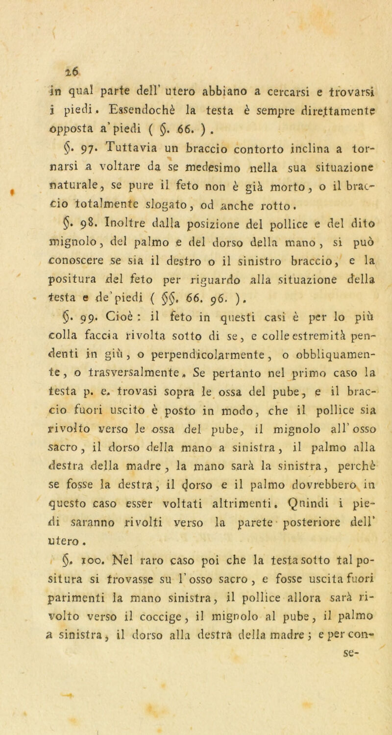 in qual parte delT utero abbiano a cercarsi e ti'ovarsi i piecU. Essendoch^ la testa ^ sempre dire,ttaraente opposta a’piedi ( §. 66. ) . 97. Tuttavia un braccio contorto inclina a tor- narsi a voltare da se medesimo nella sua situazione naturale , se pure il feto non e giä morto, o il brac- do lotalmente slogato, od anche rotto. §. 98. Inoltre dalla posizione del pollice e del dito mignolo, del palmo e del dorso della mano , si puö conoscere se sia il destro o il sinistro braccio, e la positura del feto per riguardo alla situazione ctella • testa e de’piedi ( 66. 96. ). §. 99. Cioe : il feto in questi casi e per lo piü colla faccia rivolta sotto di se, e colleestremit^ pen- denti in giü , o perpendicolarmente, o obbliquamen- te, o trasversalmente. Se pertanto nel primo caso la testa p. e, trovasi sopra le ossa del pube, e il brac- cio fuori Liscito 6 posto in modo, che il pollice sia rivolto verso le ossa del pube, il mignolo all’osso sacro, il dorso della mano a sinistra, il palmo alla destra della madre , la mano sara la sinistra, perchö se fosse la destra, il ^orso e il palmo dovrebbero in qucsto caso esser voltati altrimenti, Qnindi i pie- di saranno rivolti verso la parete- posteriore dell’ utero. 100. Nel raro caso poi che la testa sotto tal po- situra si trovasse su l’osso sacro, e fosse uscita fuori parimenti la mano sinistra, il pollice allora sarä ri- volto verso il coccige, il mignolo al pube, il palmo a sinistra, il dorso alla destra della madre j epercon- se- l