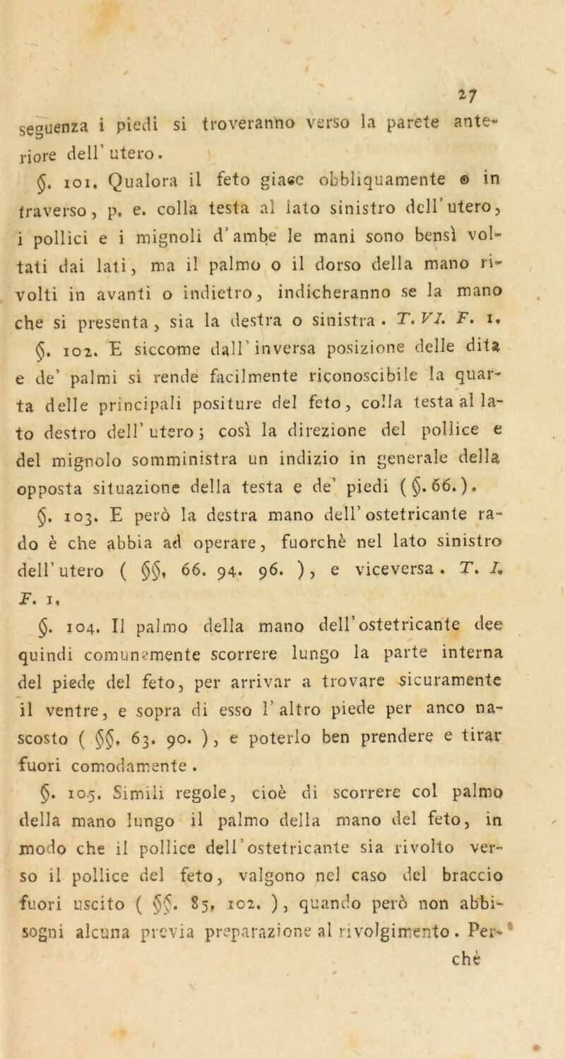 seguenza i piedi si troveranno vsrso la parete ante* riore delT utero. i 101, Qualora il feto giasc obbliquamente ® in traverso, p, e. colla testa al lato sinistro dclTutero, i pollici e i mignoli d’arnbe' le mani sono bensi vol* tati dai lati, ma il palmo o il dorso della mano ri* volti in avanti o indietro, indicheranno se la mano che si presenta, sia la destra o sinistra • T.VJ. F. i. 102. E sicco-me daH’inversa posizione delle dita e de’ palmi si rende fiicilmente riconoscibile la quar* ta delle principali positure del feto, colla testa al la- to destro delT utero; cosi la direzione del pollice e del mignolo somministra un indizio in generale della opposta sitiiazione della testa e de’ piedi (§.66.). §. 103. E perd la destra mano dell’ostetricante ra- do e che abbia ad operare, fuorche nel lato sinistro deir utero ( §§, 66. 94. 96. ), e viceversa. T. /, jF. I, §. 104. II palmo della mano dell’ostetricante dee quindi comun?mente scorrere lungo la parte interna del piede del feto, per arrivar a trovare sicuramente il ventre, e sopra di esso 1’altro piede per anco na- scosto ( §§, 63. 90. ), e poterlo ben prendere e tirar fuori comodamente . §. 10.5. Simili regole, cioe di scorrere col palmo della mano lungo il palmo della mano del feto, in modo che il pollice dell’ostetricante sia rivollo ver- so il pollice del feto, valgono nel caso del braccio fuori Liscito ( §§, 85, 102, ), quando perd non abbi- sogni alcuna prcvia preparazione al nvolgimento. Per* che