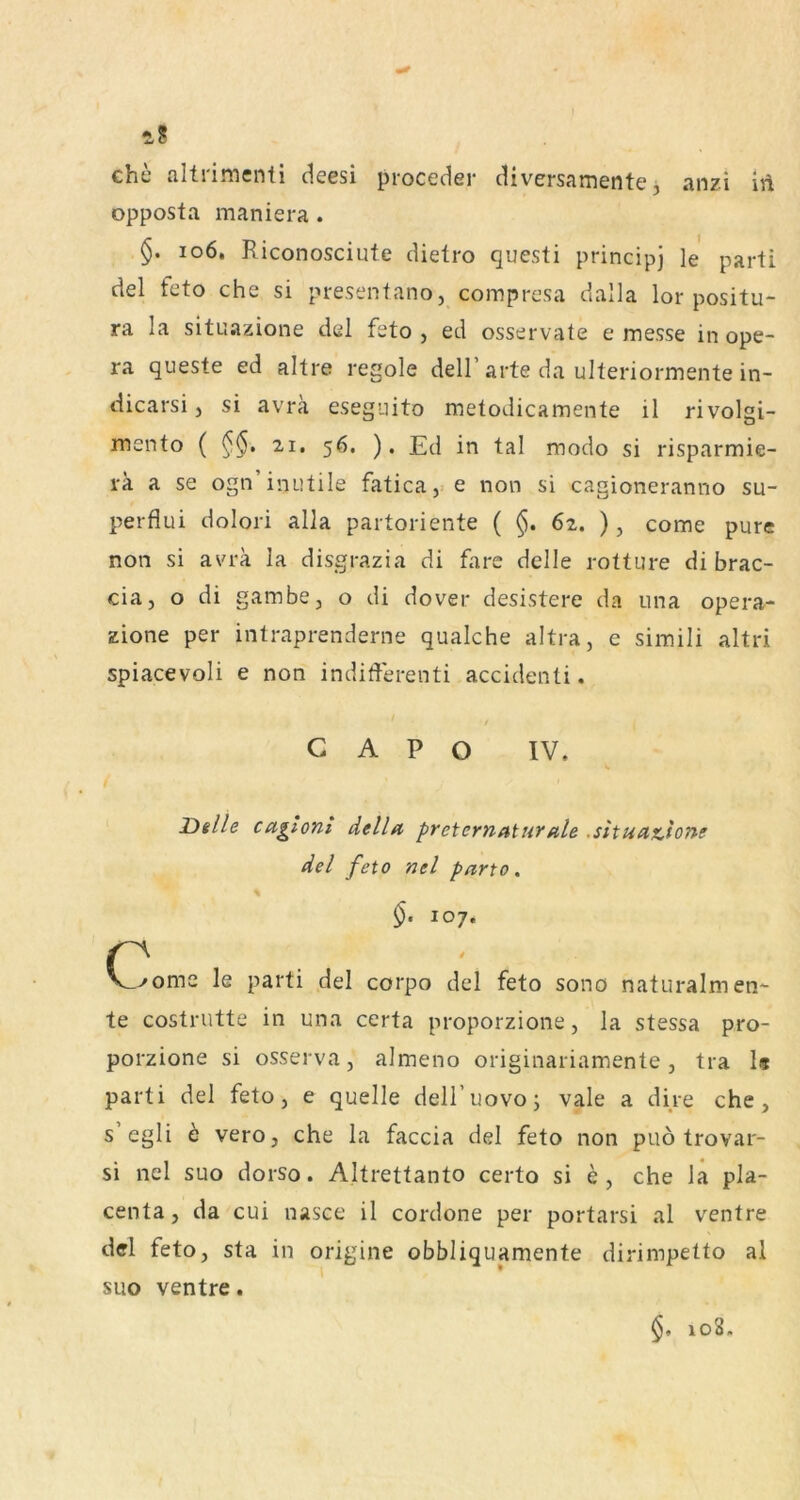 ehe altrimenti deesi proceder diversamente, anzi iii opposta maniera. io6. Riconosciute dietro questi principj le parü del feto che si presentano, compresa dalla lor positu- ra la situazione del feto , ed osservate e messe in ope- ra queste ed altre regole dell’arte da ulteriormente in- dicarsi j si avra eseguito metodicamente il rivolgi- mento ( 21. 56. ). Ed in tal modo si risparmie- vk a se ogn’inutile fatica, e non si cagioneranno su- perflui dolori alla partoriente ( §. 6z. ), come pure non si avra la disgrazia di fare delle rotture di brac- cia, o di gambe, o di dover desistere da Lina opera- zione per intraprenderne qualche altra, e simili altri spiacevoli e non indifferenti accidenti. G A P O IV. I Delle cagtoni della preternaturale .sltuatione del feto nel parto, §. 107. C^ome le parti del corpo del feto sono naturalmen*- te costrutte in una certa proporzione, la stessa pro- porzione si osserva, almeno originariamente, tra Is parti del feto, e quelle dell’uovoj vale a dire che, s egli b vero, che la faccia del feto non puö trovar- si nel suo dorso. Altrettanto certo si e, che la pla- centa, da cui nasce il cordone per portarsi al ventre del feto, sta in origine obbliquamente dirimpetto al suo ventre. §, 108,
