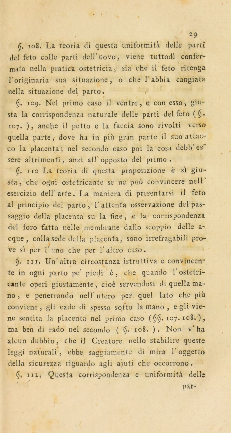 108. La teoiia di questa uniformitk delle pari! del feto colle parti dell’uovo, viene tuttodl confer- niata nella pratica ostetricia, sia che il feto ritenga I’onsinaria sua situazione, o che l’abbia cangiata nella situazione del parto. / \ 109. Nel primo caso il ventre, e con esso, giu- sta la corrispondenza naturale delle parti del feto (§. 107. ), anche il petto e la faccia sono rivolti verso quclla parte,* dove ha in piii gran partc il suo attac- co la placenta; nel secondo caso poi la cosa debb es sere altrimenfi, anzi all’opposto del primo. HO La teoria di questa proposizione e si giu- sta, che ogni ostetricante se ne piiö convincere nelT esercizio deH’arte. La maniera di presentarsi il feto al principio del parto, 1’ attenta osservazione del pas- saggio della placenta su la fine, e la corrispondenza del foro fatto nelle membrane dallo scoppio delle a- cque , collasede della placenta, sono irrefragabili pro- ve si per l’uno che per l’altro caso. §. III. Un’altra cireostanza istruttiva e convincen- te in ogni parto pe’ piedi 6, che quando 1’ostetri- cante operi giustamente, cio^ servendosi di quella ma- no, e penetrando nell’ utero per quel lato che piü conviene, gli cade di spesso sotto la mano , e gli vie- ne sentita la placenta nel primo caso (107. 108.), ma ben di rado nel secondo ( §. 108. ). Non v’ ha alcun dubbio, che il Creatore nello stabilire queste leggi naturali , ebbe, saggiamente di mira 1 oggetto della sicurezza riguardo agli ajuti che occorrono. 112, Questa corrispondenza e uniformitä delic par-